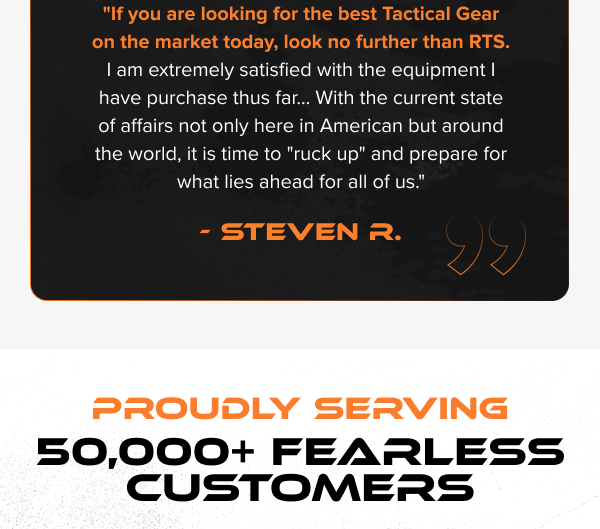 "If you are looking for the best Tactical Gear on the market today, look no further than RTS. I am extremely satisfied with the equipment I have purchase thus far... With the current state of affairs not only here in American but around the world, it is time to "ruck up" and prepare for what lies ahead for all of us." - Steven R.