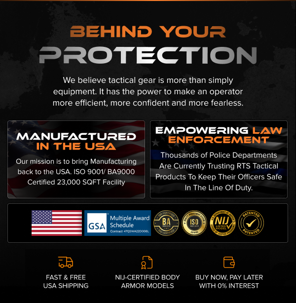 Behind Your Protection. Tactical gear designed to make you more efficient, confident, and fearless. Manufactured in the USA at a 23,000 SQFT ISO9001/BA9000 facility. Trusted by thousands of police departments nationwide. Certified with BA9000, ISO, NIJ, GSA schedule, and patented designs. Fast & free U.S. shipping, NIJ-certified body armor, and 0% interest payment options.