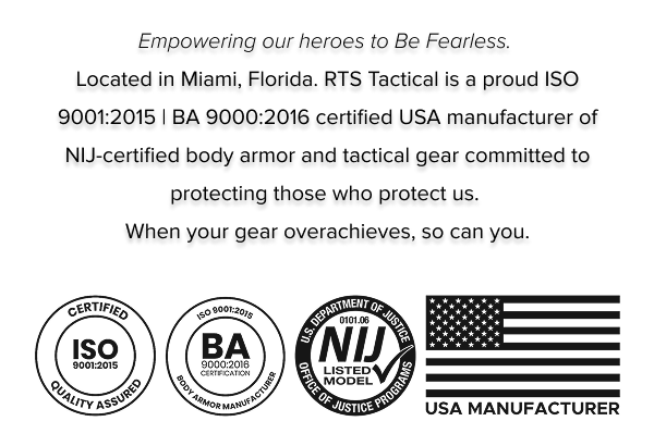 Empowering our heroes to Be Fearless.  Located in Miami, Florida. RTS Tactical is a proud ISO 9001:2015 | BA 9000:2016 certified USA manufacturer of NIJ-certified body armor and tactical gear committed to protecting those who protect us.  When your gear overachieves, so can you. and logos