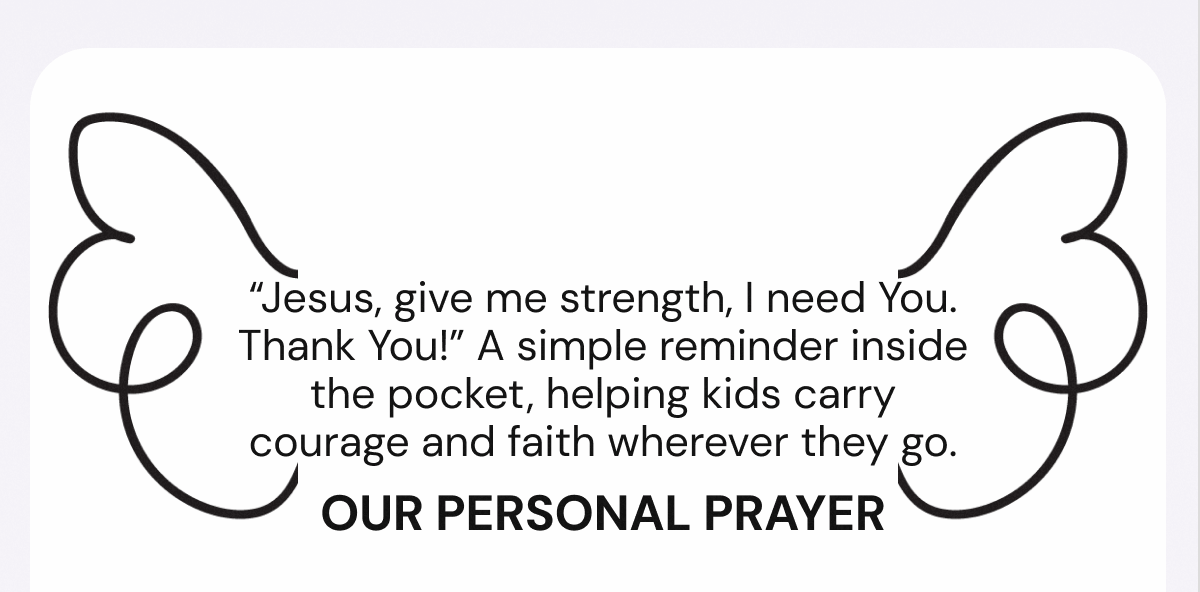 “Jesus, give me strength, I need You. Thank You!” A simple reminder inside the pocket, helping kids carry courage and faith wherever they go. Our Personal prayer