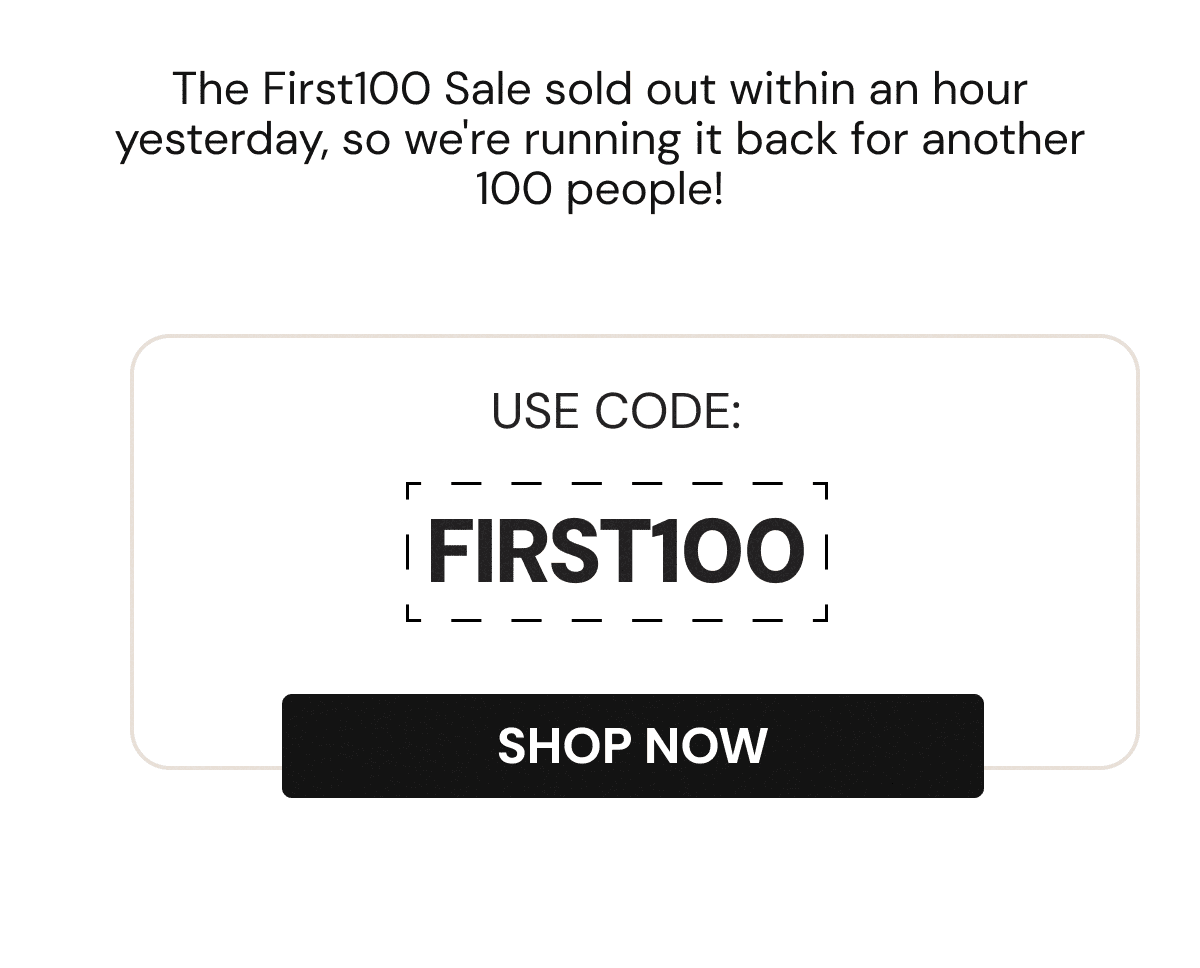 WOW! Our First100 sale sold out in an hour (the fastest its ever done) so we're running it again for another 100 lucky customers.