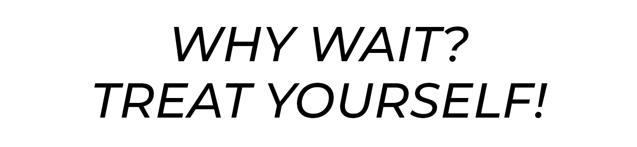 why wait? treat yourself