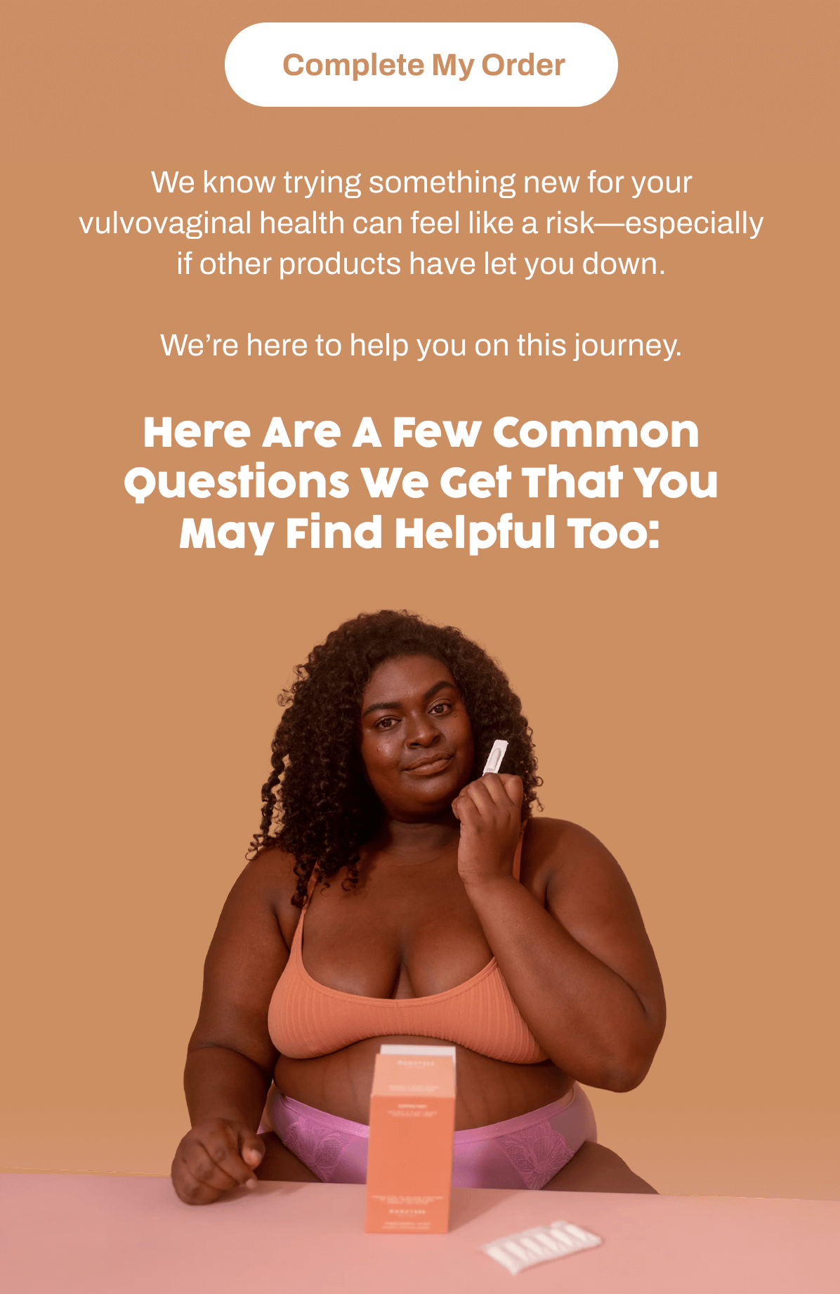 We know trying something new for your vulvovaginal health can feel like a risk—especially if other products have let you down.  We're here to help you on this journey.  Here are a few common questions we get that you may find helpful too: 