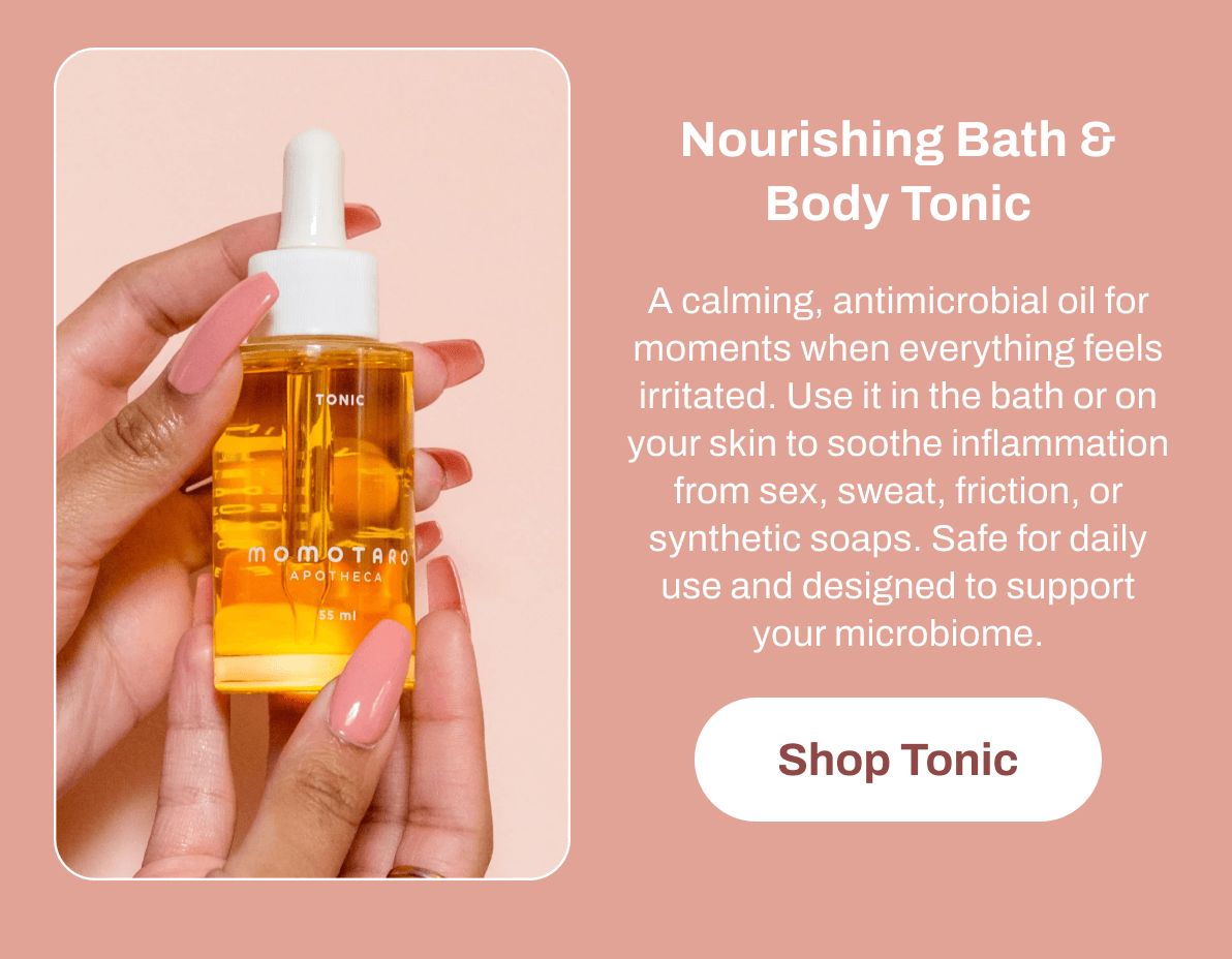 Nourishing Bath & Body Tonic A calming, antimicrobial oil for moments when everything feels irritated. Use it in the bath or on your skin to soothe inflammation from sex, sweat, friction, or synthetic soaps. Safe for daily use and designed to support your microbiome. Shop Tonic