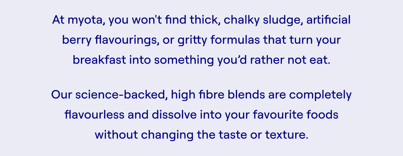 At myota, you won't find thick, chalky sludge, artificial berry flavourings, or gritty formulas that turn your breakfast into something you’d rather not eat.  Our science-backed, high fibre blends are completely flavourless and dissolve into your favourite foods without changing the taste or texture.