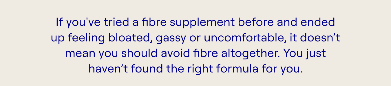 If you've tried a fibre supplement before and ended up feeling bloated, gassy or uncomfortable, it doesn’t mean you should avoid fibre altogether. You just haven’t found the right formula for you.
