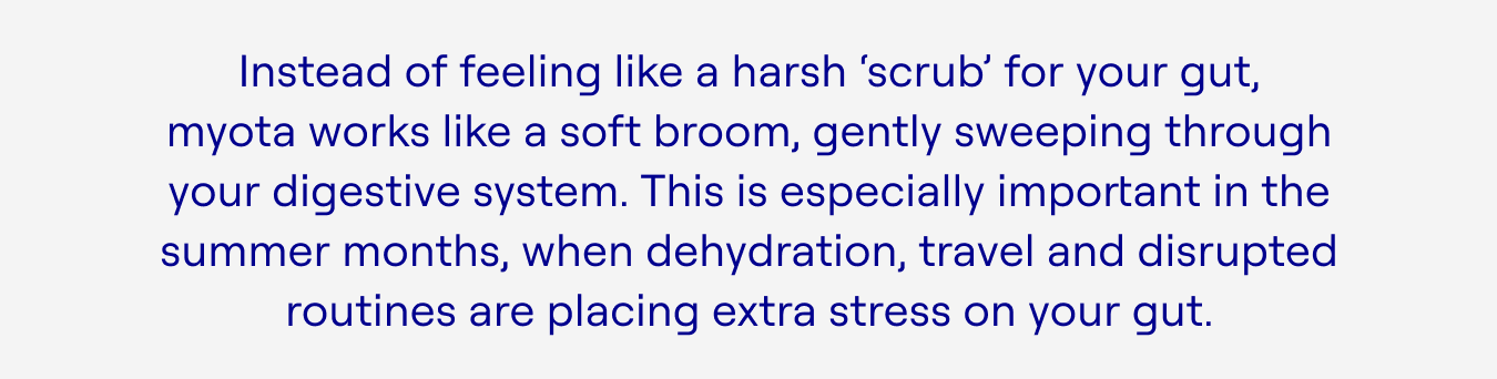 Instead of feeling like a harsh ‘scrub’ for your gut, myota works like a soft broom, gently sweeping through your digestive system. This is especially important in the summer months, when dehydration, travel and disrupted routines are placing extra stress on your gut.