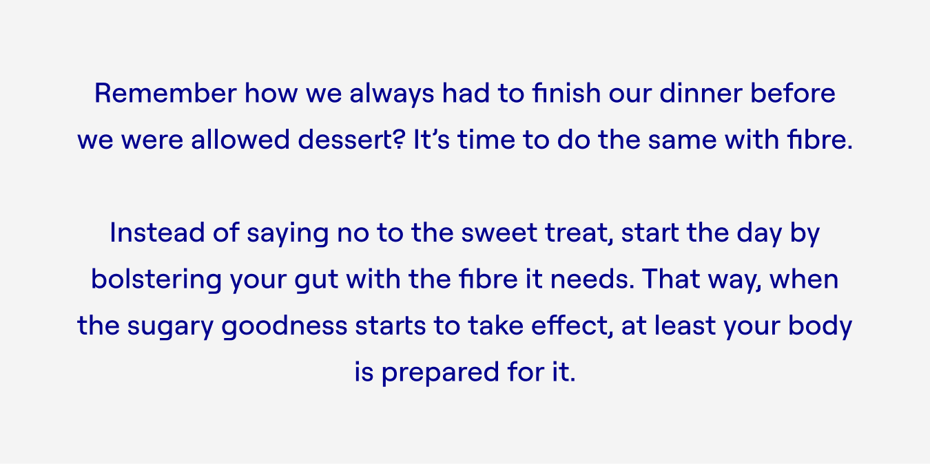 Remember how we always had to finish our dinner before we were allowed dessert? It’s time to do the same with fibre.  Instead of saying no to the sweet treat, start the day by bolstering your gut with the fibre it needs. That way, when the sugary goodness starts to take effect, at least your body is prepared for it.