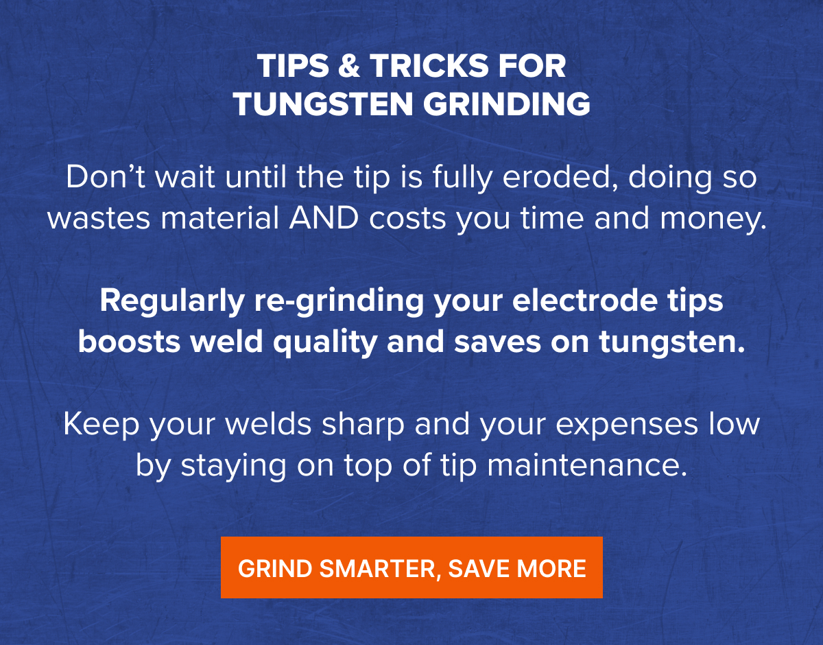 Tips & Tricks For Tungsten Grinding Don’t wait until the tip is fully eroded, doing so wastes material AND costs you time and money.   Regularly re-grinding your electrode tips boosts weld quality and saves on tungsten.  Keep your welds sharp and your expenses low by staying on top of tip maintenance.  