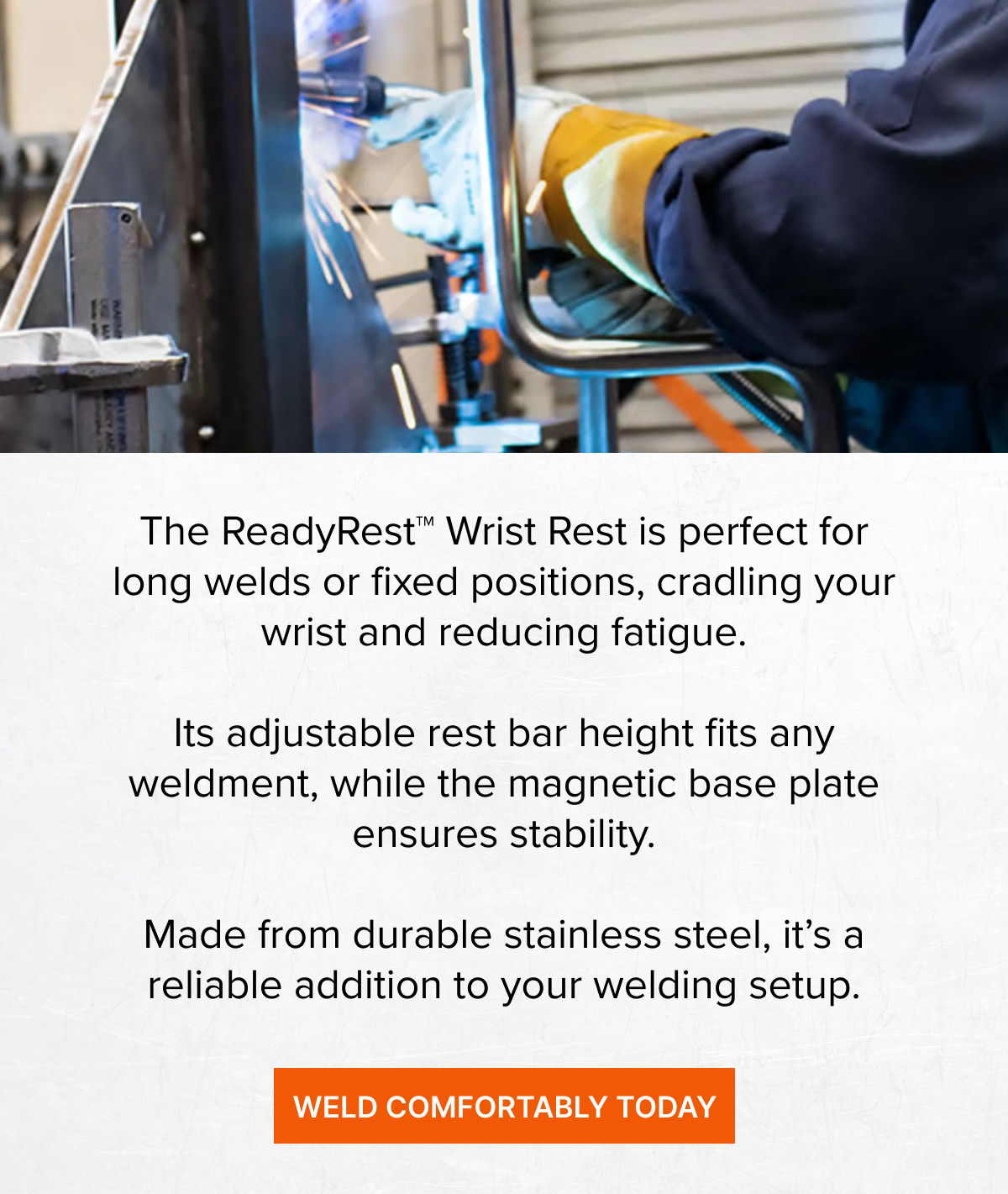The ReadyRest™ Wrist Rest is perfect for long welds or fixed positions, cradling your wrist and reducing fatigue.  Its adjustable rest bar height fits any weldment, while the magnetic base plate ensures stability.  Made from durable stainless steel, it’s a reliable addition to your welding setup.