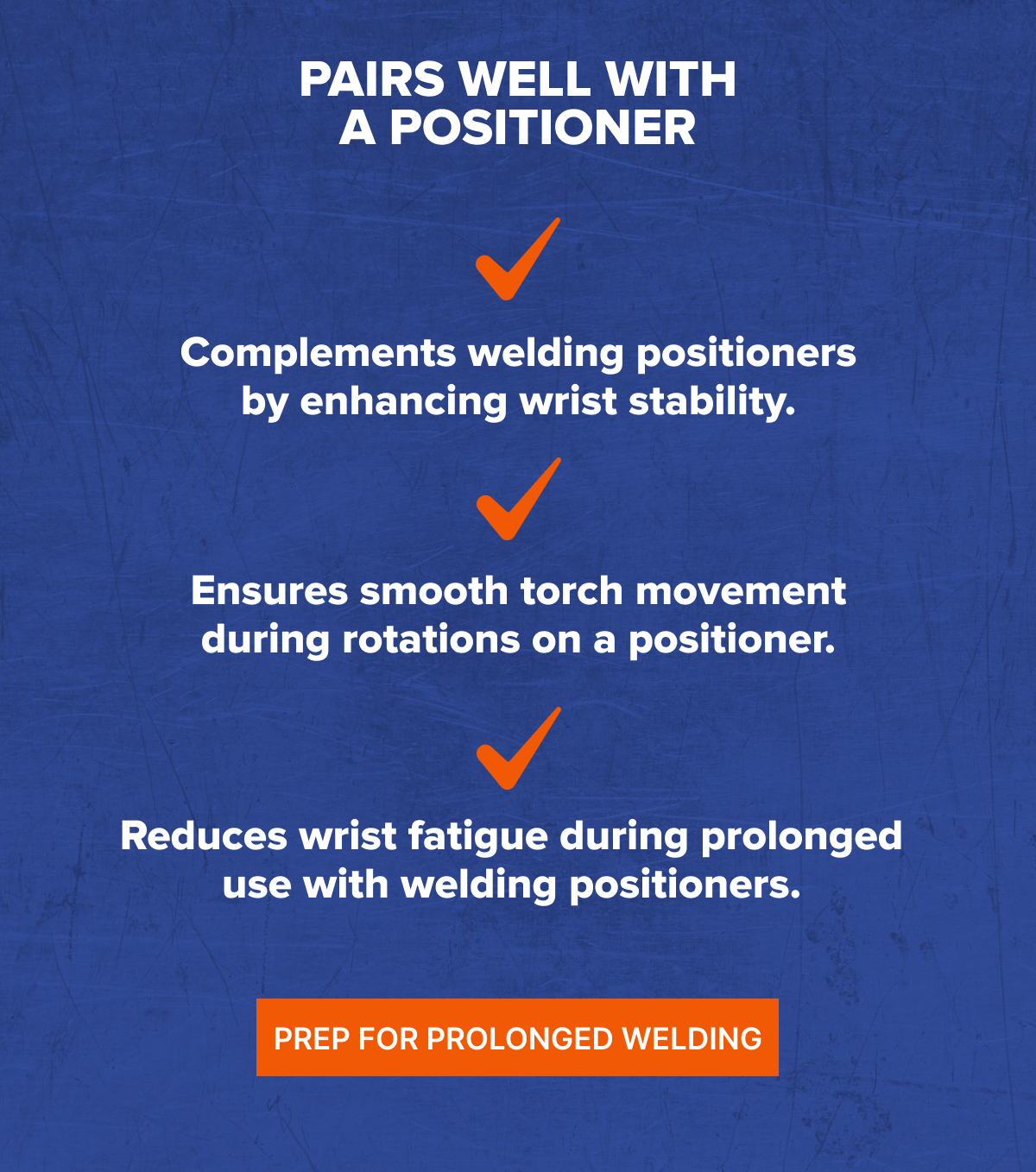 Complements welding positioners by enhancing wrist stability. Ensures smooth torch movement during rotations on a positioner. Reduces wrist fatigue during prolonged use with welding positioners.
