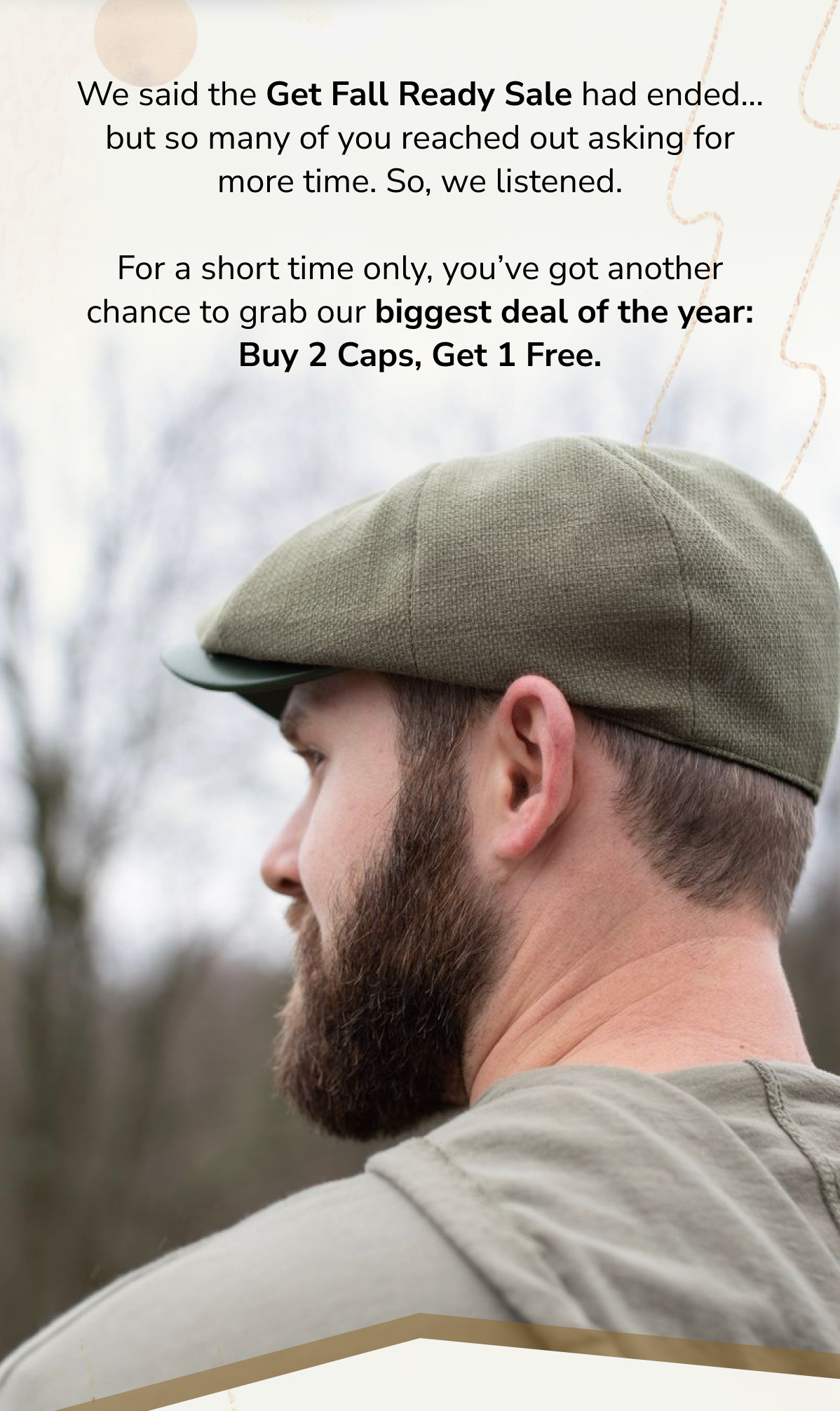 We said the Get Fall Ready Sale had ended… but so many of you reached out asking for more time. So, we listened.   For a short time only, you've got another chance to grab our biggest deal of the year: Buy 2 Caps, Get 1 Free.