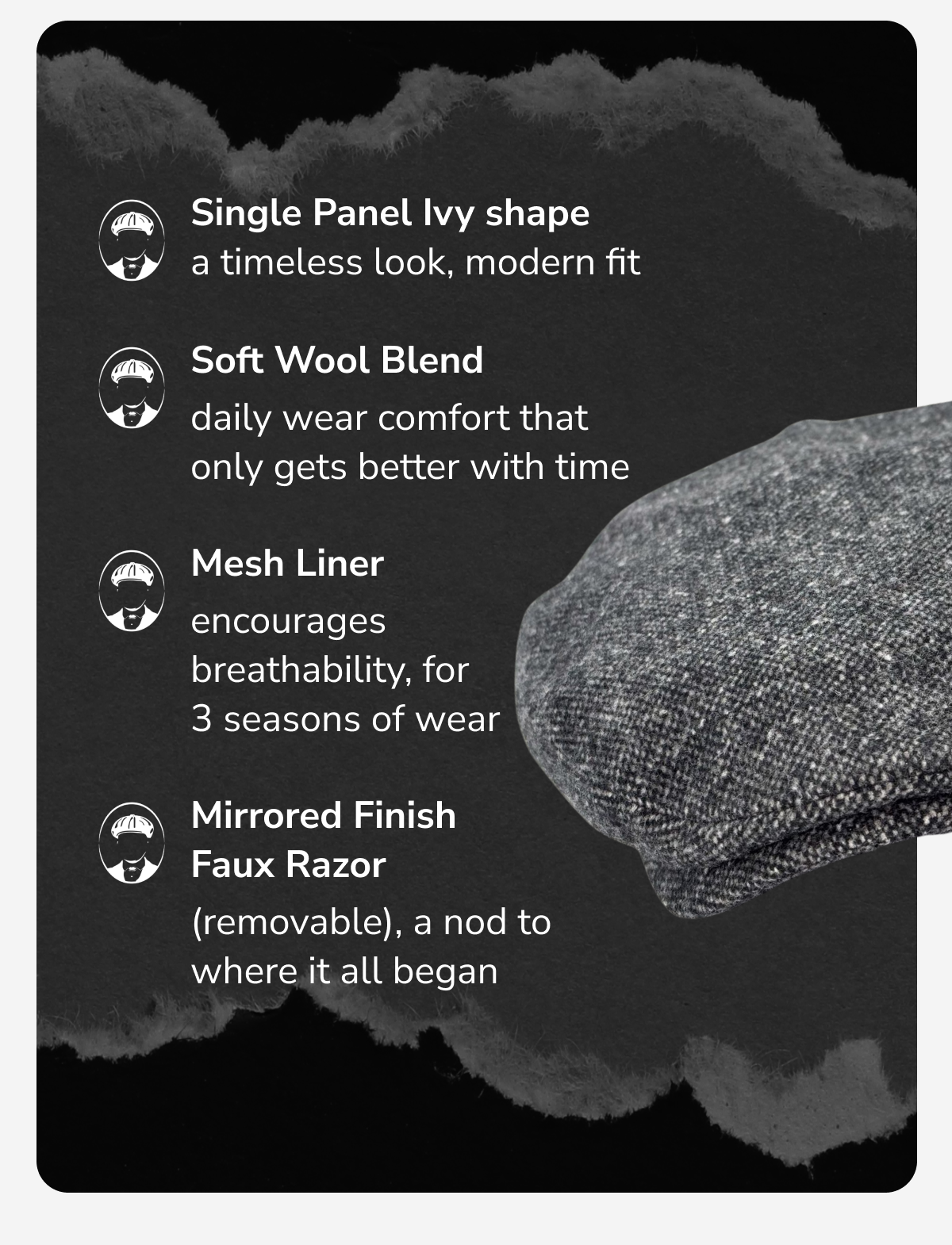 Single panel ivy shape for a clean, timeless look Soft wool blend with a fitted back for comfort and durability Quilted liner for a form that holds and a finish that lasts Mirrored faux razor detail (removable), a nod to where it all began
