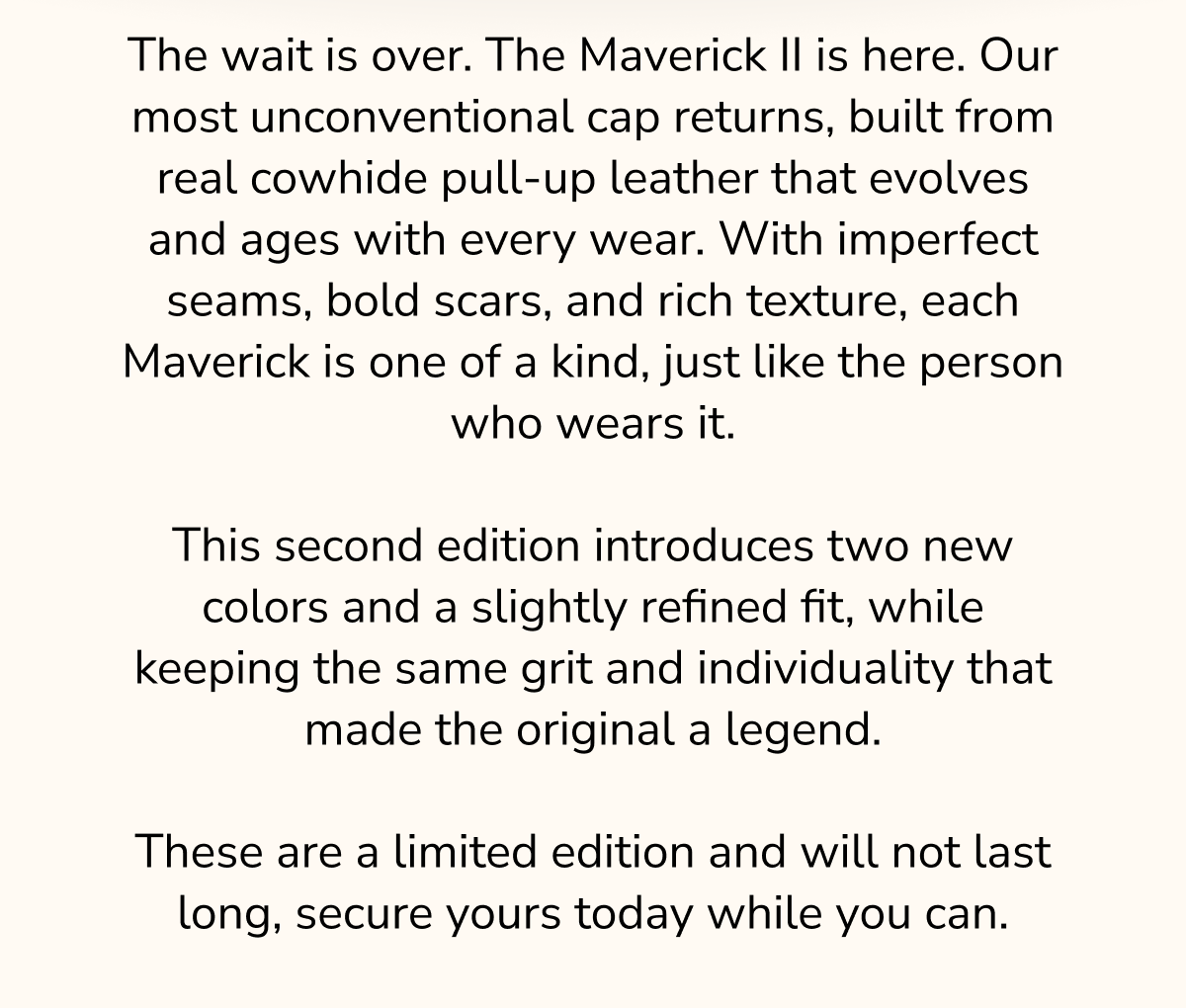 The wait is over. The Maverick II is here. Our most unconventional cap returns, built from real cowhide pull-up leather that evolves and ages with every wear. With imperfect seams, bold scars, and rich texture, each Maverick is one of a kind, just like the person who wears it.  This second edition introduces two new colors and a slightly refined fit, while keeping the same grit and individuality that made the original a legend.  These are a limited edition and will not last long, secure yours today while you can.