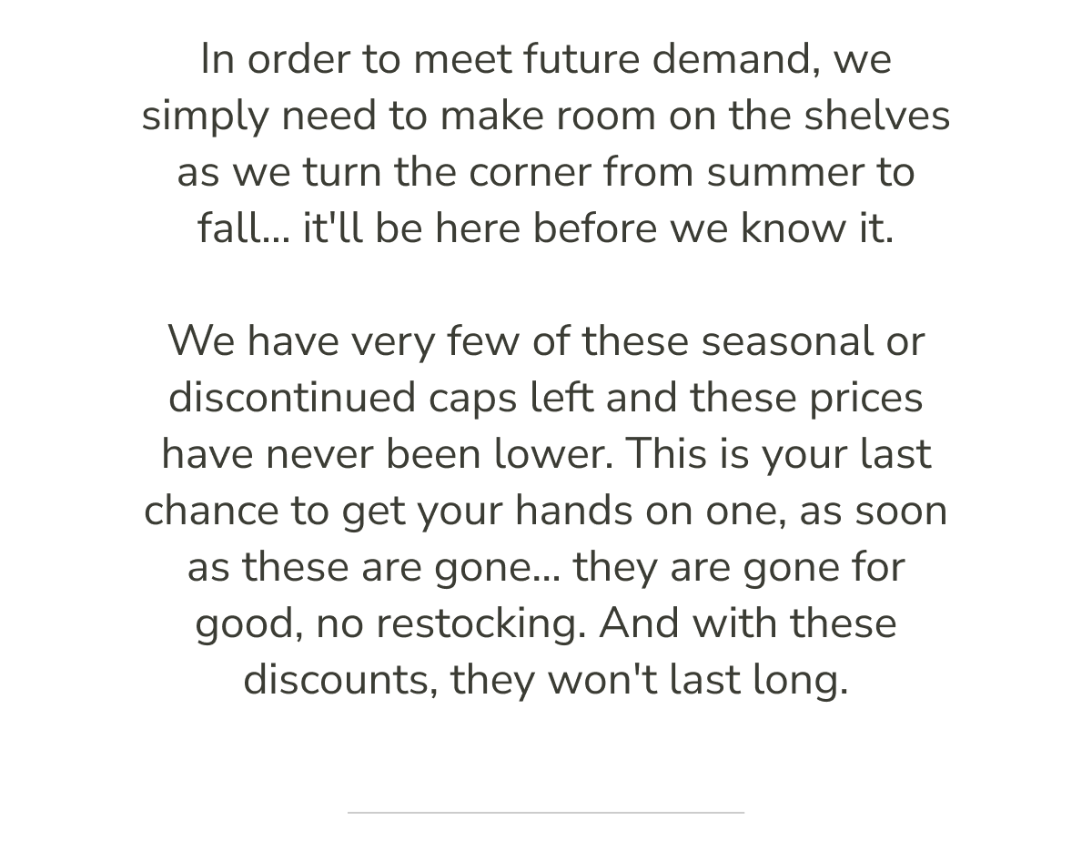 In order to meet future demand, we simply need to make room on the shelves as we turn the corner from summer to fall... it'll be here before we know it.   We have very few of these seasonal or discontinued caps left and these prices have never been lower. This is your last chance to get your hands on one, as soon as these are gone... they are gone for good, no restocking. And with these discounts, they won't last long.