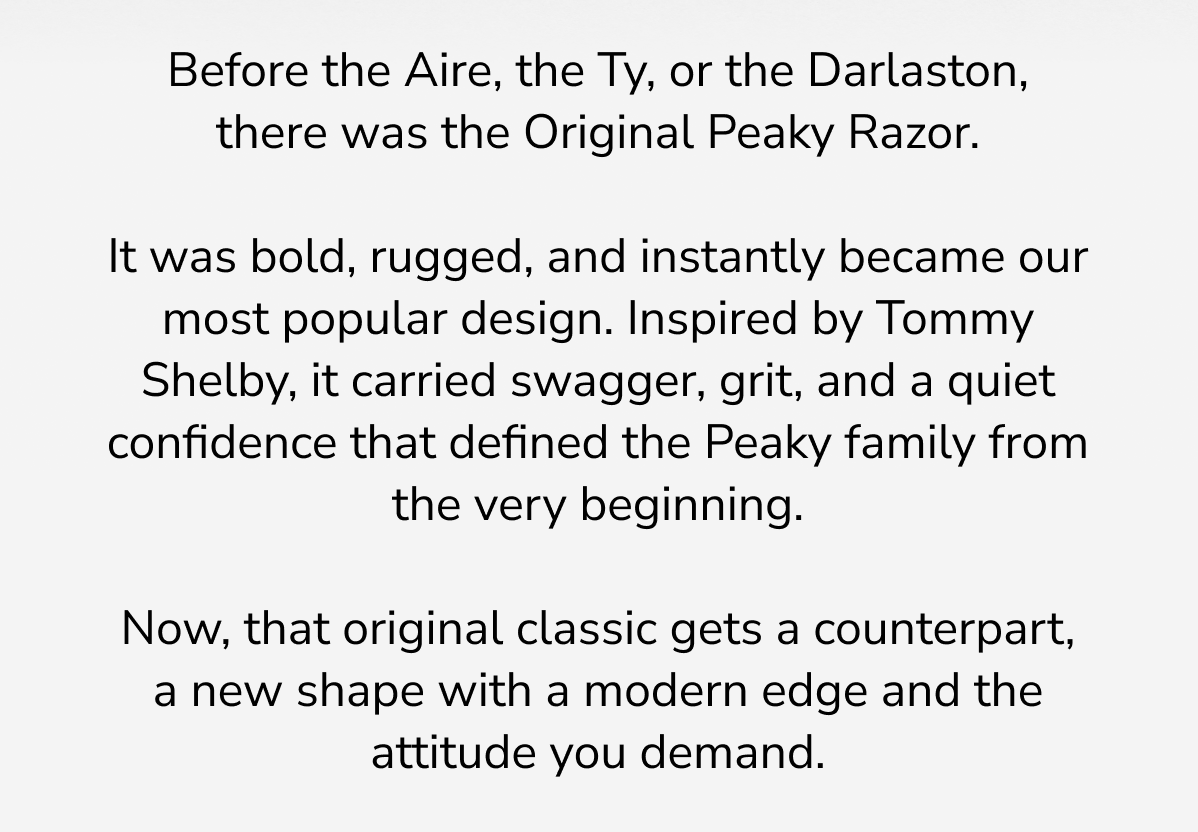 Before the Aire, the Ty, or the Darlaston, there was the Original Peaky Razor.   It was bold, rugged, and instantly became our most popular design. Inspired by Tommy Shelby, it carried swagger, grit, and a quiet confidence that defined the Peaky family from the very beginning.   Now, that original classic gets a counterpart, a new shape with a modern edge and the attitude you demand.