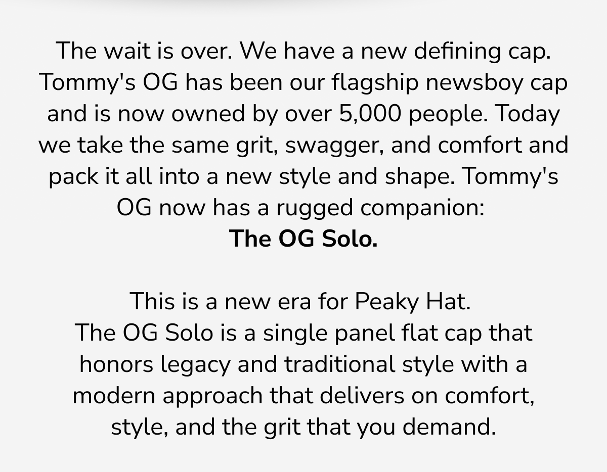 The wait is over. We have a new defining cap. Tommy's OG has been our flagship newsboy cap and is now owned by over 5,000 people. Today we take the same grit, swagger, and comfort and pack it all into a new style and shape. Tommy's OG now has a rugged companion:  The OG Solo.   This is a new era for Peaky Hat.  The OG Solo is a single panel flat cap that honors legacy and traditional style with a modern approach that delivers on comfort, style, and the grit that you demand.