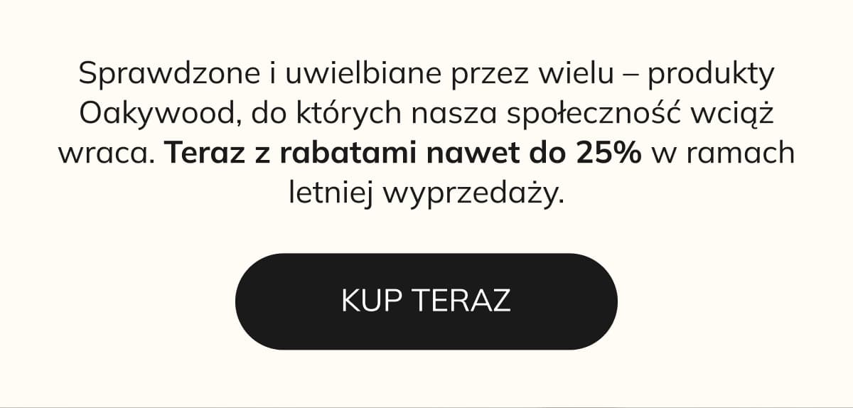   Sprawdzone i uwielbiane przez wielu – produkty Oakywood, do których nasza społeczność wciąż wraca. Teraz z rabatami nawet do 25% w ramach letniej wyprzedaży.   KUP TERAZ