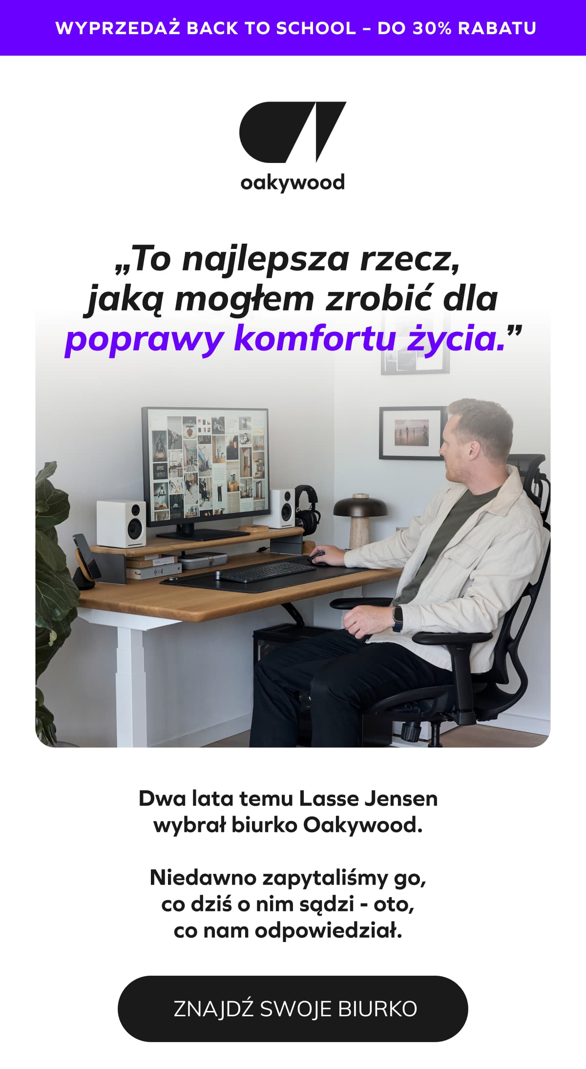 WYPRZEDAŻ BACK TO SCHOOL – DO 30% RABATU „To największa poprawa komfortu życia, jakiej mogłem dokonać.” Dwa lata temu Lasse Jensen wybrał biurko Oakywood.  Niedawno zapytaliśmy go, co dziś o nim sądzi - oto, co nam odpowiedział.
