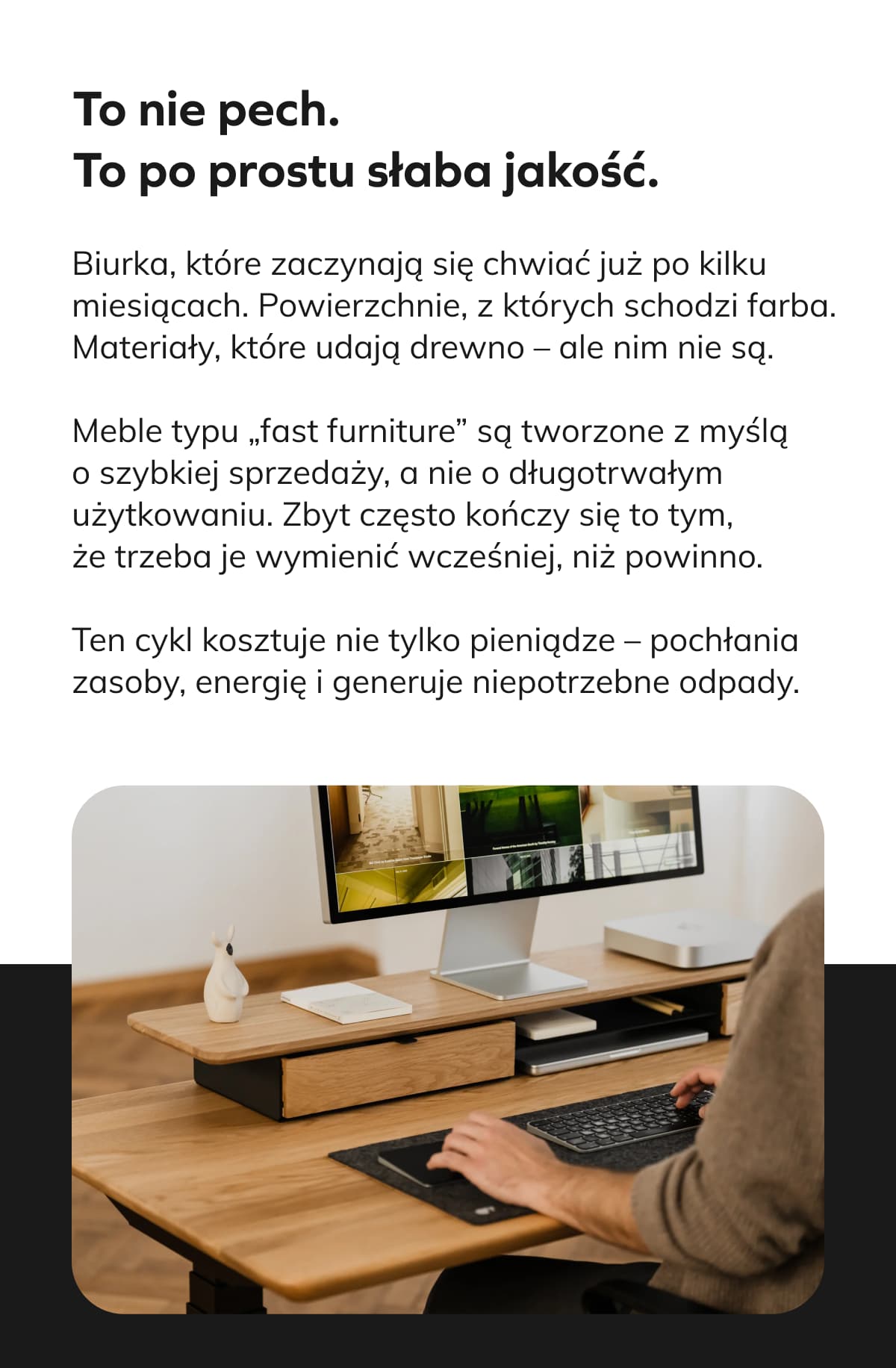 To nie pech. To po prostu słaba jakość. Biurka, które zaczynają się chwiać już po kilku miesiącach. Powierzchnie, z których schodzi farba. Materiały, które udają drewno – ale nim nie są. Meble typu „fast furniture” są tworzone z myślą o szybkiej sprzedaży, a nie o długotrwałym użytkowaniu. Zbyt często kończy się to tym, że trzeba je wymienić wcześniej, niż powinno. Ten cykl kosztuje nie tylko pieniądze – pochłania zasoby, energię i generuje niepotrzebne odpady.