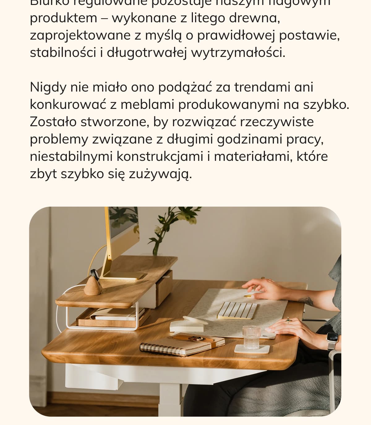 Biurko regulowane pozostaje naszym flagowym produktem – wykonane z litego drewna, zaprojektowane z myślą o prawidłowej postawie, stabilności i długotrwałej wytrzymałości. Nigdy nie miało ono podążać za trendami ani konkurować z meblami produkowanymi na szybko. Zostało stworzone, by rozwiązać rzeczywiste problemy związane z długimi godzinami pracy, niestabilnymi konstrukcjami i materiałami, które zbyt szybko się zużywają.