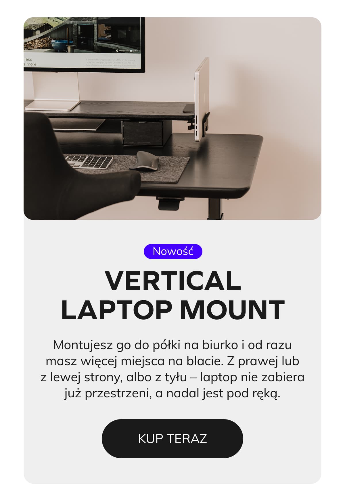 Laptop Mount  Montujesz go do półki na biurko i od razu masz więcej miejsca na blacie. Z prawej lub z lewej strony, albo z tyłu – laptop nie zabiera już przestrzeni, a nadal jest pod ręką.