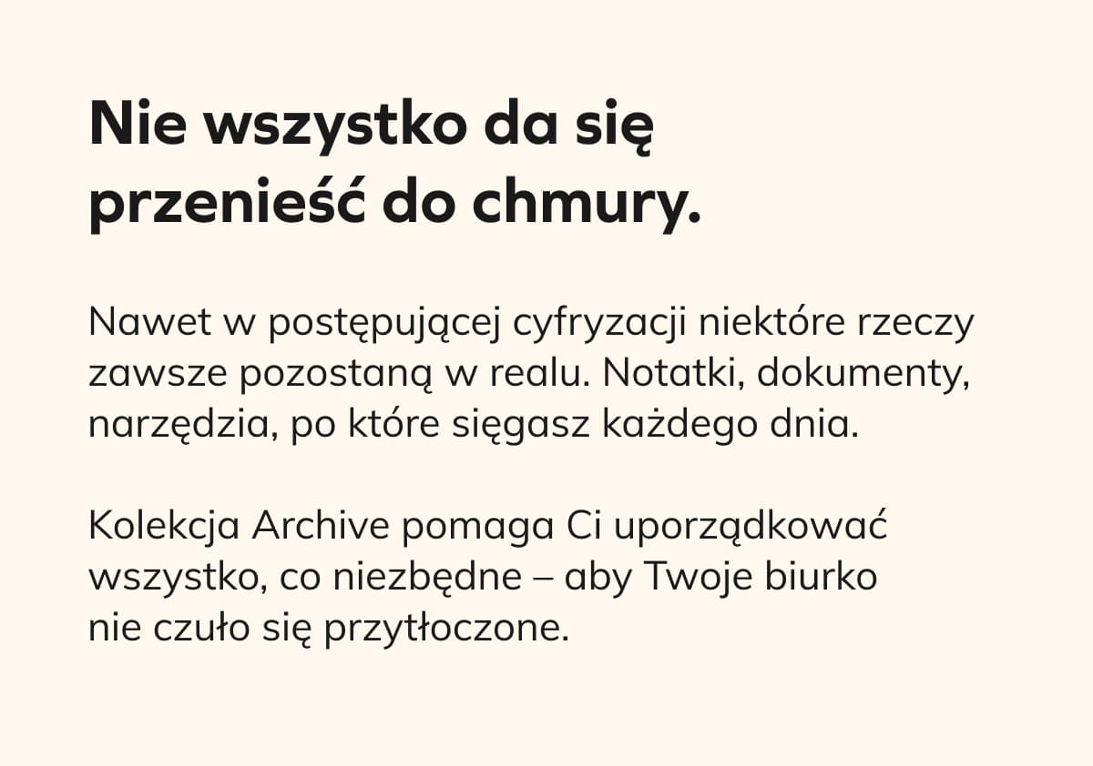 Nie wszystko da się przenieść do chmury.   Nawet w postępującej cyfryzacji niektóre rzeczy zawsze pozostaną w realu. Notatki, dokumenty, narzędzia, po które sięgasz każdego dnia.  Kolekcja Archive pomaga Ci uporządkować wszystko, co niezbędne – aby Twoje biurko nie czuło się przytłoczone. 