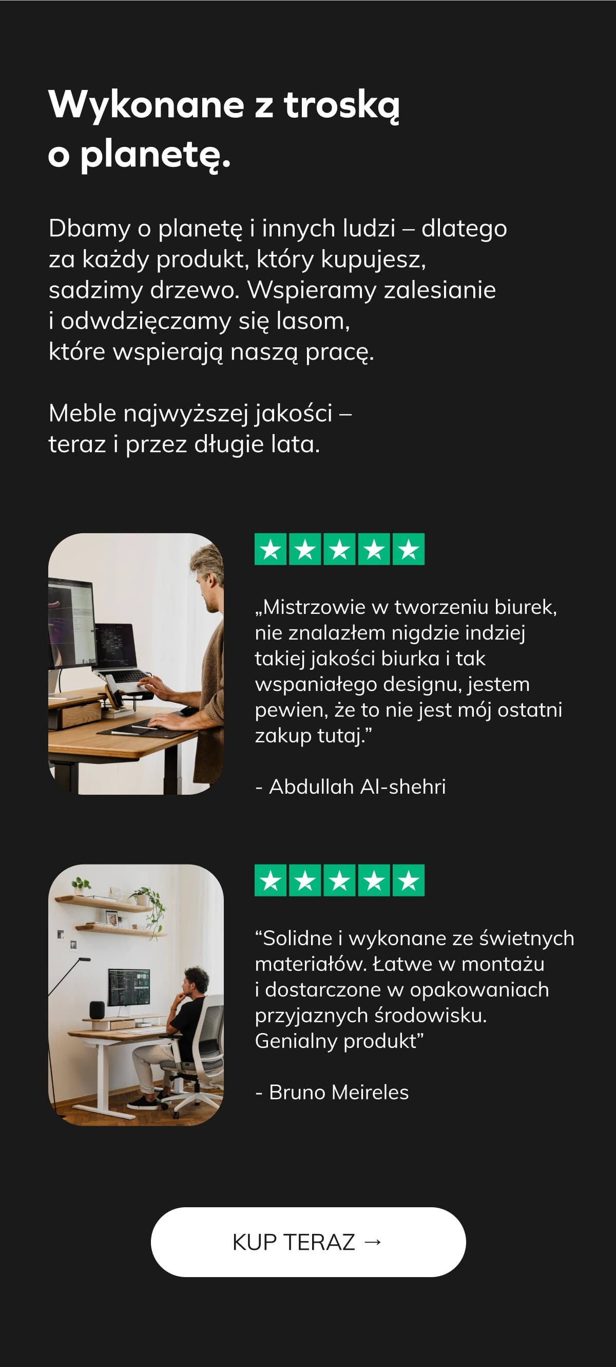 Wykonane z troską o planetę.     Dbamy o planetę i innych ludzi – dlatego za każdy produkt, który kupujesz, sadzimy drzewo. Wspieramy zalesianie i odwdzięczamy się lasom, które wspierają naszą pracę.  [photos] Meble najwyższej jakości – teraz i przez długie lata.        ⭐⭐⭐⭐⭐ „Mistrzowie w tworzeniu biurek, nie znalazłem nigdzie indziej takiej jakości biurka i tak wspaniałego designu, jestem pewien, że to nie jest mój ostatni zakup tutaj.” - Abdullah Al-shehri   ⭐⭐⭐⭐⭐ “Solidne i wykonane ze świetnych materiałów. Łatwe w montażu i dostarczone w opakowaniach przyjaznych środowisku. Genialny produkt” - Bruno Meireles