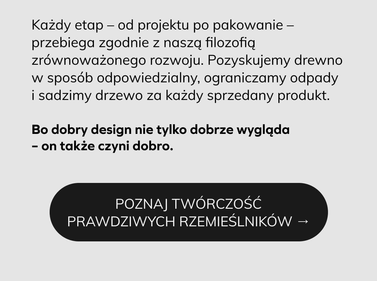 Każdy etap – od projektu po pakowanie – przebiega zgodnie z naszą filozofią zrównoważonego rozwoju. Pozyskujemy drewno w sposób odpowiedzialny, ograniczamy odpady i sadzimy drzewo za każdy sprzedany produkt.