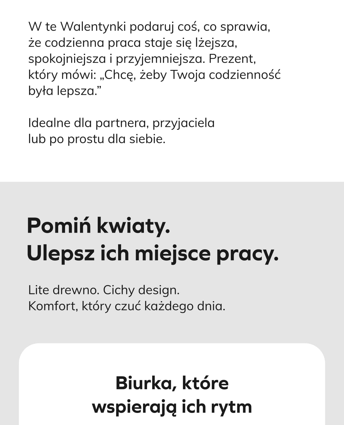 W te Walentynki podaruj coś, co sprawia, że codzienna praca staje się lżejsza, spokojniejsza i przyjemniejsza. Prezent, który mówi: „Chcę, żeby Twoja codzienność była lepsza.” Idealne dla partnera, przyjaciela lub po prostu dla siebie. Pomiń kwiaty. Ulepsz ich miejsce pracy.