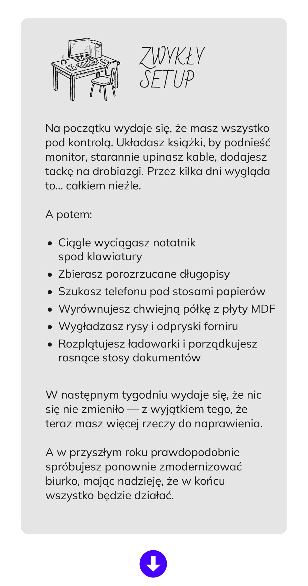 ZWYKŁY SETUP  Na początku wydaje się, że masz wszystko pod kontrolą. Układasz książki, by podnieść monitor, starannie upinasz kable, dodajesz tackę na drobiazgi. Przez kilka dni wygląda to… całkiem nieźle.  A potem: Ciągle wyciągasz notatnik spod klawiatury Zbierasz porozrzucane długopisy Szukasz telefonu pod stosami papierów Wyrównujesz chwiejną półkę z płyty MDF Wygładzasz rysy i odpryski forniru Rozplątujesz ładowarki i porządkujesz rosnące stosy dokumentów  W następnym tygodniu wydaje się, że nic się nie zmieniło — z wyjątkiem tego, że teraz masz więcej rzeczy do naprawienia. A w przyszłym roku prawdopodobnie spróbujesz ponownie zmodernizować biurko, mając nadzieję, że w końcu wszystko będzie działać.