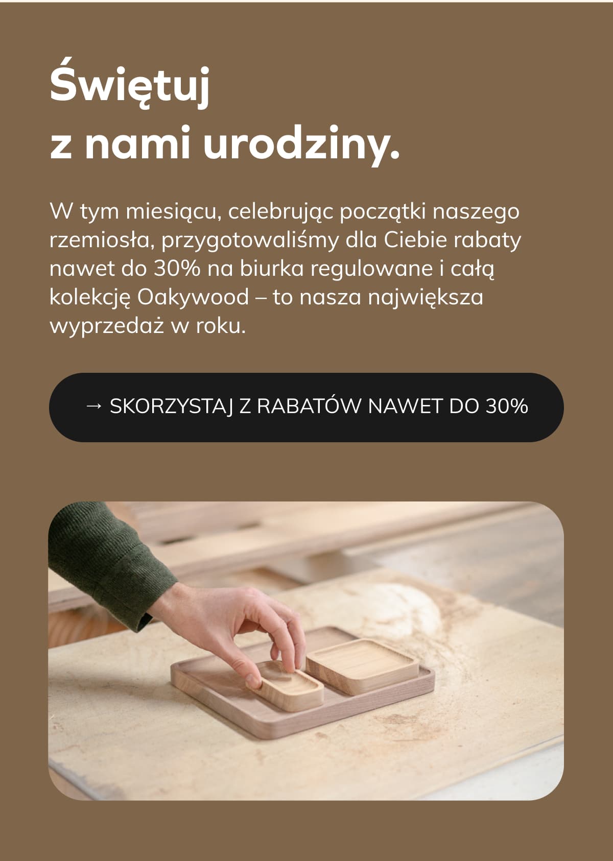 Świętuj z nami urodziny.  W tym miesiącu, celebrując początki naszego rzemiosła, przygotowaliśmy dla Ciebie rabaty nawet do 30% na biurka regulowane i całą kolekcję Oakywood – to nasza największa wyprzedaż w roku. 