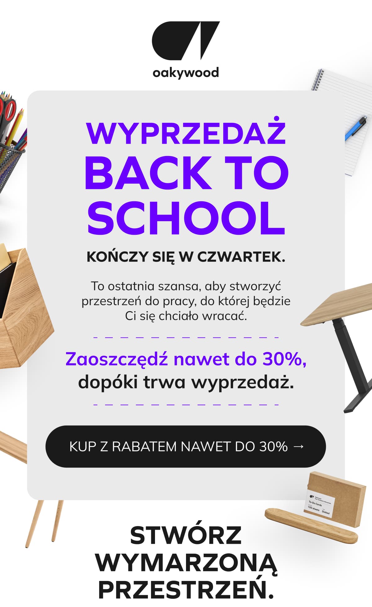 WYPRZEDAŻ BACK TO SCHOOL - NAWET DO 30% RABATU WYPRZEDAŻ BACK TO SCHOOL  KOŃCZY SIĘ W CZWARTEK.  To ostatnia szansa, aby stworzyć przestrzeń do pracy, do której będzie Ci się chciało wracać. Zaoszczędź nawet do 30%, dopóki trwa wyprzedaż.