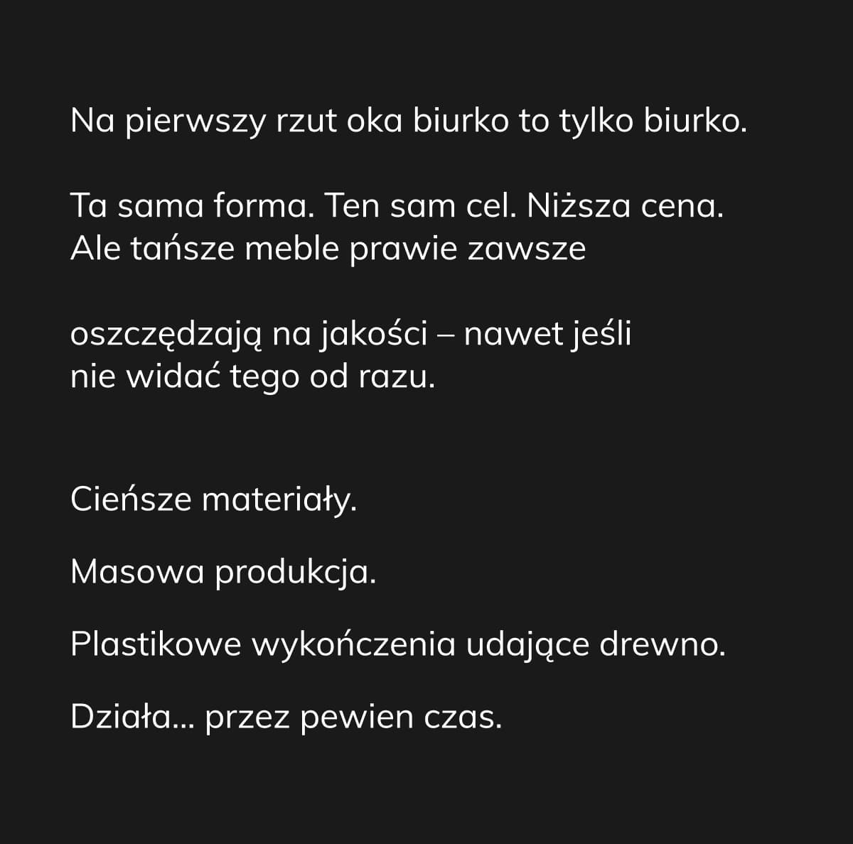 Na pierwszy rzut oka biurko to tylko biurko. Ta sama forma. Ten sam cel. Niższa cena. Ale tańsze meble prawie zawsze oszczędzają na jakości – nawet jeśli nie widać tego od razu. Cieńsze materiały. Masowa produkcja. Plastikowe wykończenia udające drewno. Działa… przez pewien czas.