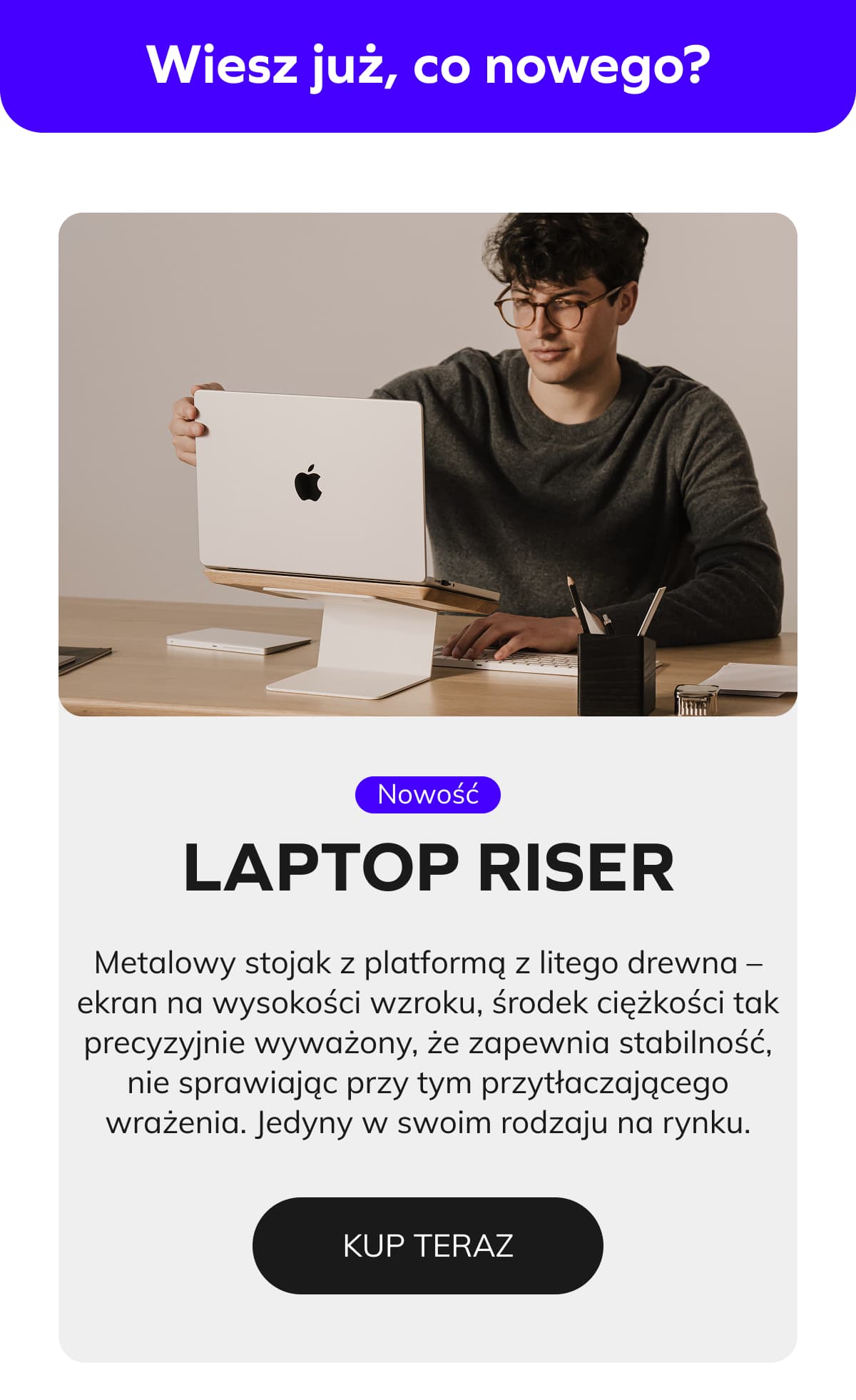 Laptop Riser   Metalowy stojak z platformą z litego drewna – ekran na wysokości wzroku, środek ciężkości tak precyzyjnie wyważony, że zapewnia stabilność, nie sprawiając przy tym przytłaczającego wrażenia. Jedyny w swoim rodzaju na rynku. 