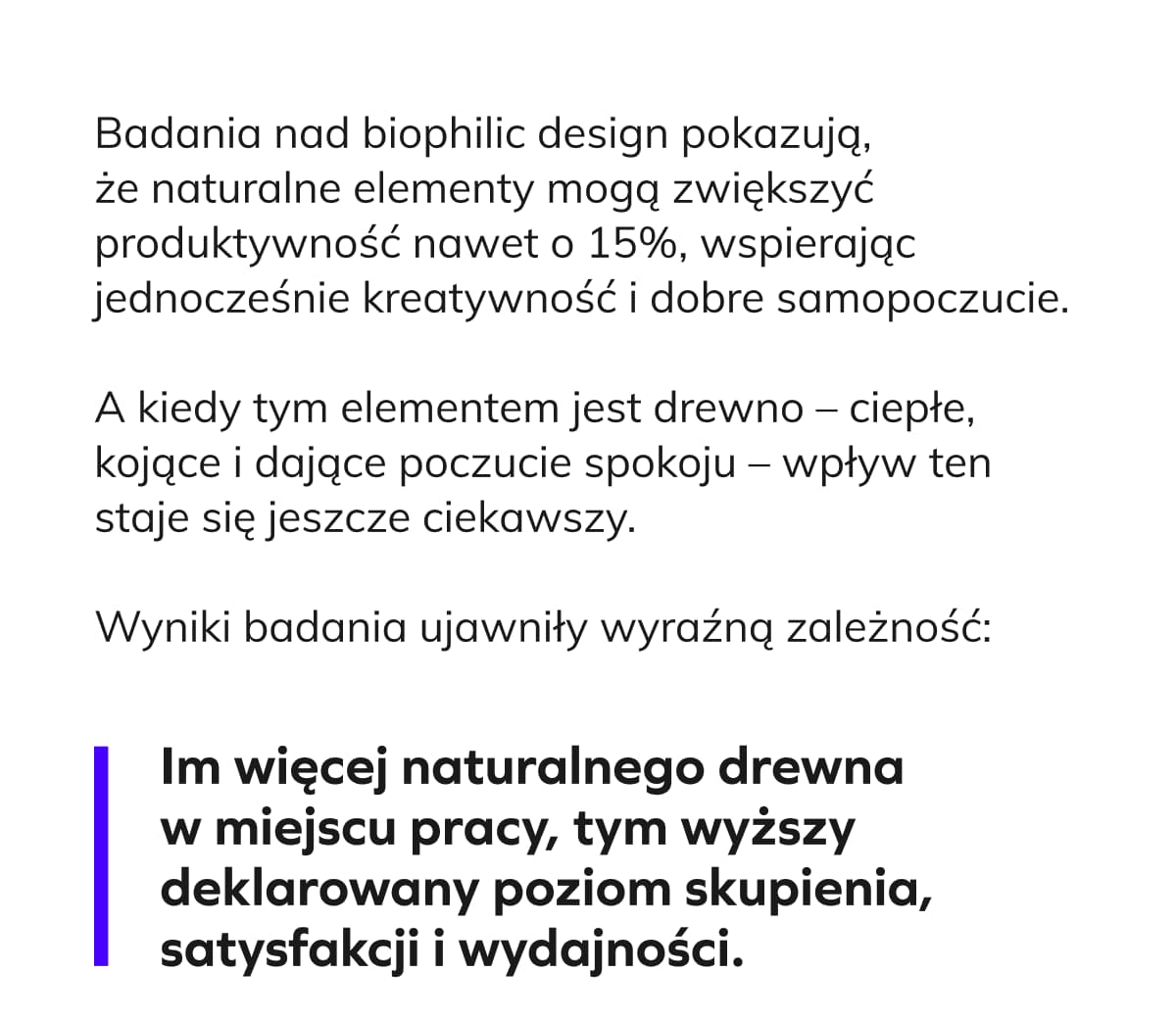 Badania nad biophilic design pokazują, że naturalne elementy mogą zwiększyć produktywność nawet o 15%, wspierając jednocześnie kreatywność i dobre samopoczucie.  A kiedy tym elementem jest drewno – ciepłe, kojące i dające poczucie spokoju – wpływ ten staje się jeszcze ciekawszy. Wyniki badania ujawniły wyraźną zależność: Im więcej naturalnego drewna w miejscu pracy, tym wyższy deklarowany poziom skupienia, satysfakcji i wydajności. []