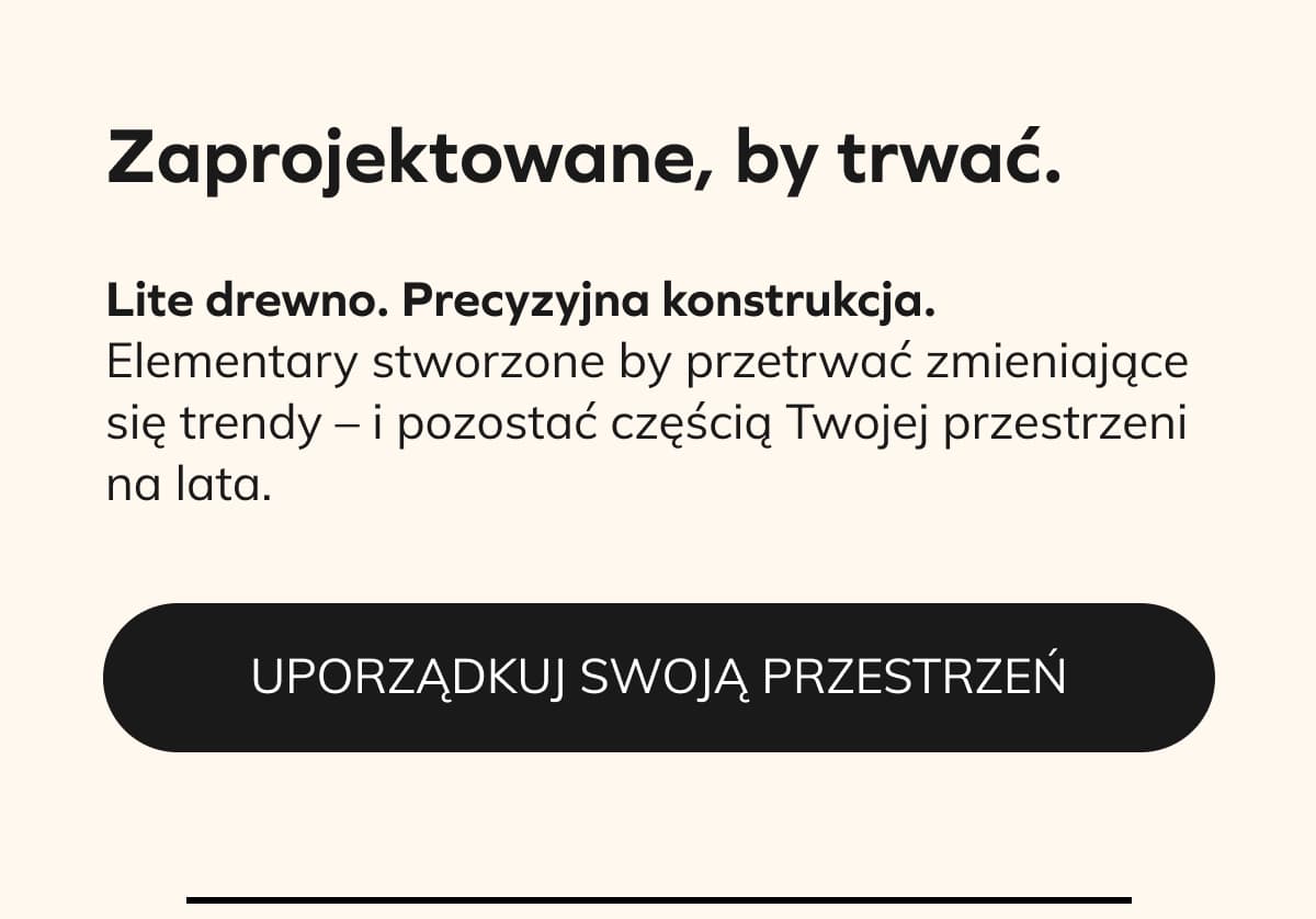 Zaprojektowane, by trwać.  Lite drewno. Precyzyjna konstrukcja.  Elementary stworzone by przetrwać zmieniające się trendy – i pozostać częścią Twojej przestrzeni na lata.  