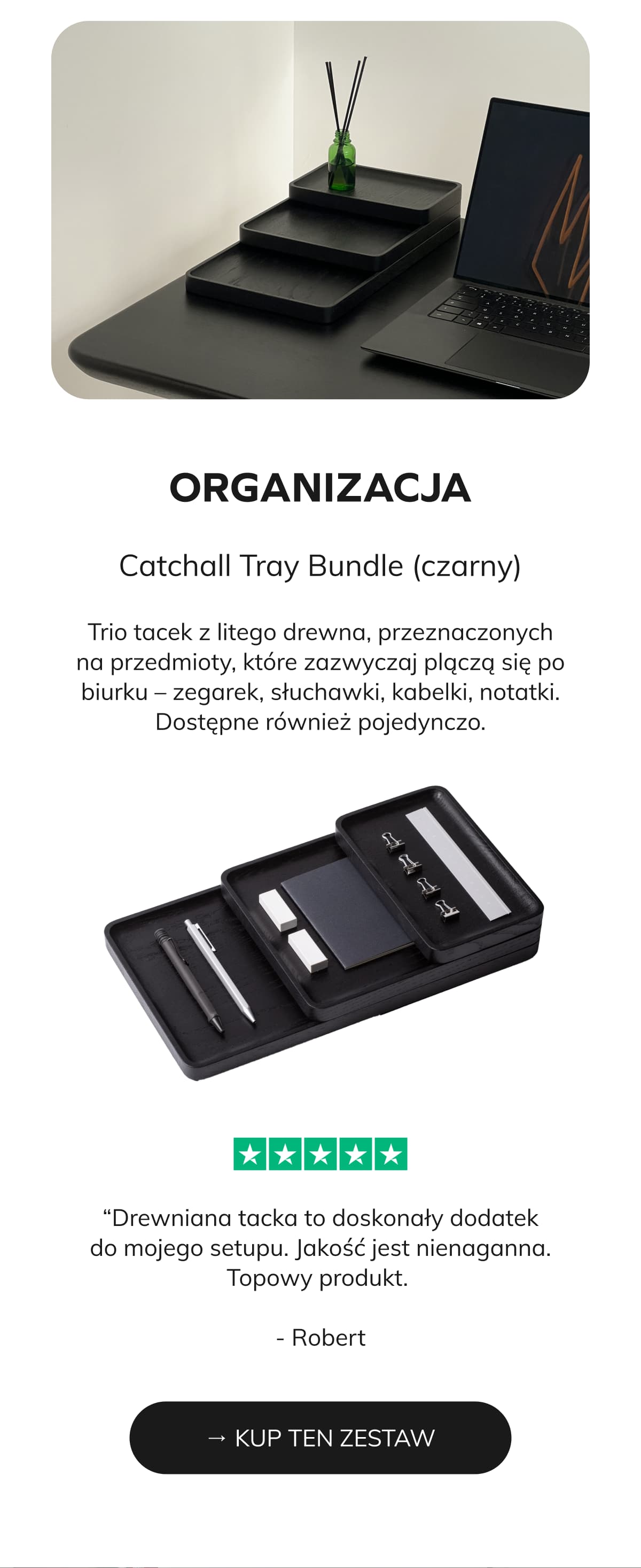 ORGANIZACJA   Catchall Tray Bundle (czarny)   Trio tacek z litego drewna, przeznaczonych na przedmioty, które zazwyczaj plączą się po biurku – zegarek, słuchawki, kabelki, notatki. Dostępne również pojedynczo. → KUP TEN ZESTAW ⭐⭐⭐⭐⭐ “Drewniana tacka to doskonały dodatek do mojego setupu. Jakość jest nienaganna. Topowy produkt.  - Robert