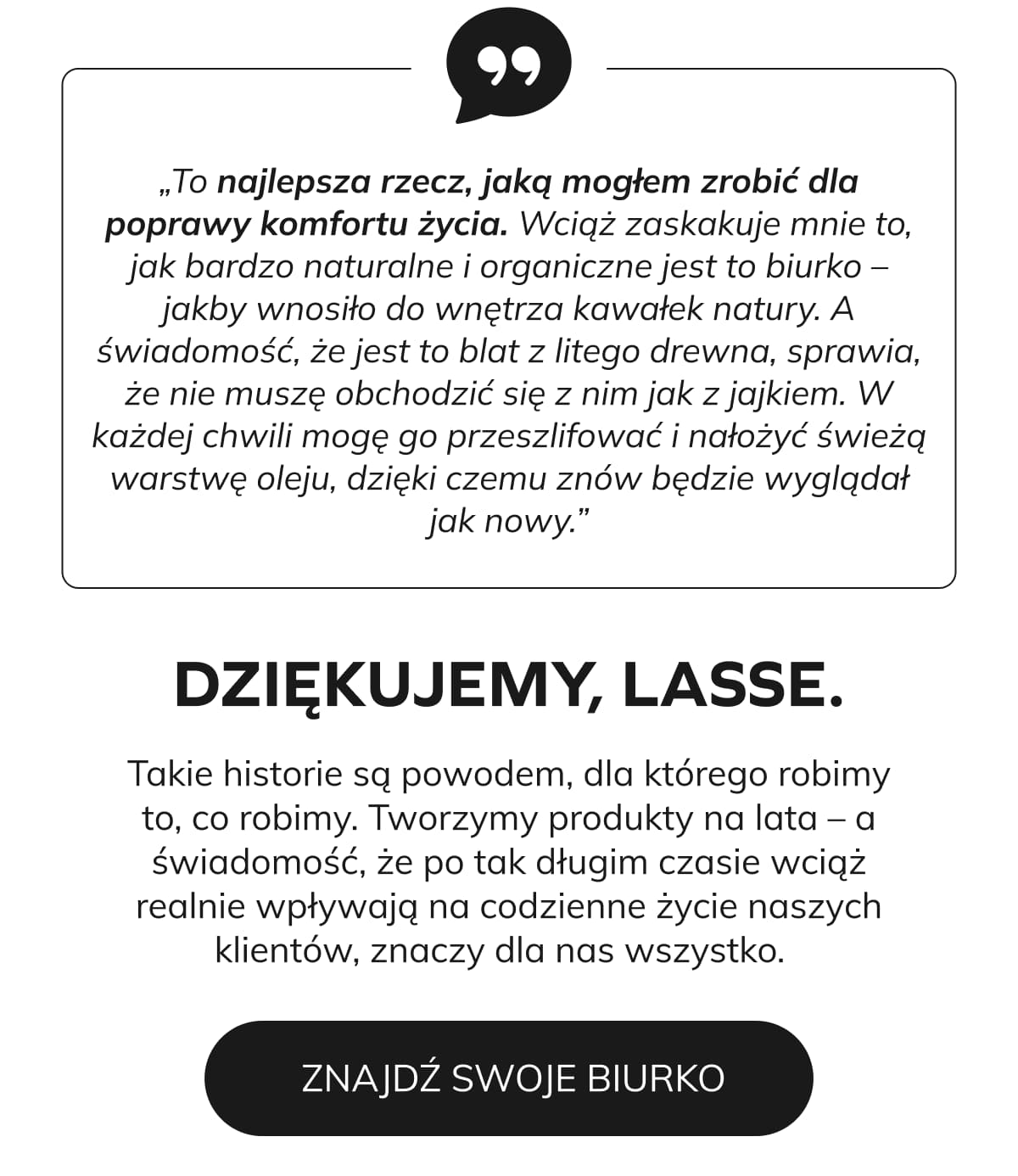   „To największa poprawa komfortu życia, jakiej mogłem dokonać. Wciąż zaskakuje mnie to, jak bardzo naturalnie i organicznie się je odczuwa - jakby wnosiło do wnętrza kawałek natury. A świadomość, że to blat z litego drewna, sprawia, że nie muszę obchodzić się z nim jak z jajkiem. W każdej chwili mogę go przeszlifować i nałożyć świeżą warstwę oleju, dzięki czemu znów będzie wyglądał jak nowy.”