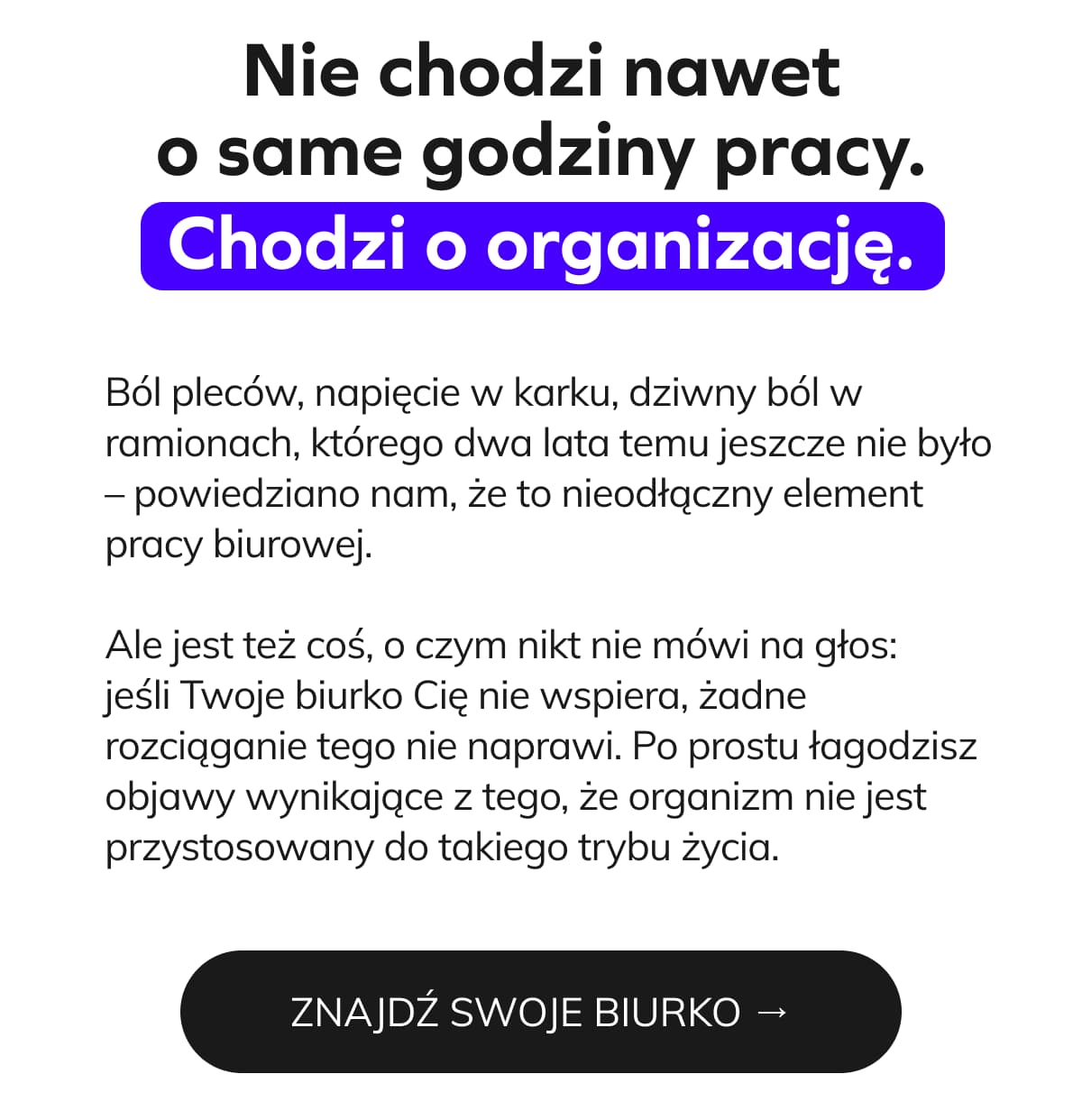 Nie chodzi nawet o same godziny pracy. Chodzi o organizację.  Ból pleców, napięcie w karku, dziwny ból w ramionach, którego dwa lata temu jeszcze nie było – powiedziano nam, że to nieodłączny element pracy biurowej.  Ale jest też coś, o czym nikt nie mówi na głos: jeśli Twoje biurko Cię nie wspiera, żadne rozciąganie tego nie naprawi. Po prostu łagodzisz objawy wynikające z tego, że organizm nie jest przystosowany do takiego trybu życia.  ZNAJDŹ SWOJE BIURKO →