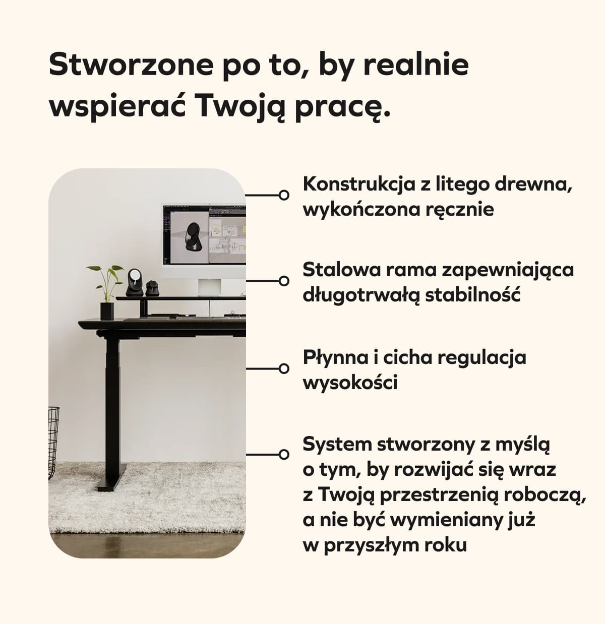 Stworzone po to, by realnie wspierać Twoją pracę.  Konstrukcja z litego drewna, wykończona ręcznie Stalowa rama zapewniająca długotrwałą stabilność Płynna i cicha regulacja wysokości System stworzony z myślą o tym, by rozwijać się wraz z Twoją przestrzenią roboczą, a nie być wymieniany już w przyszłym roku