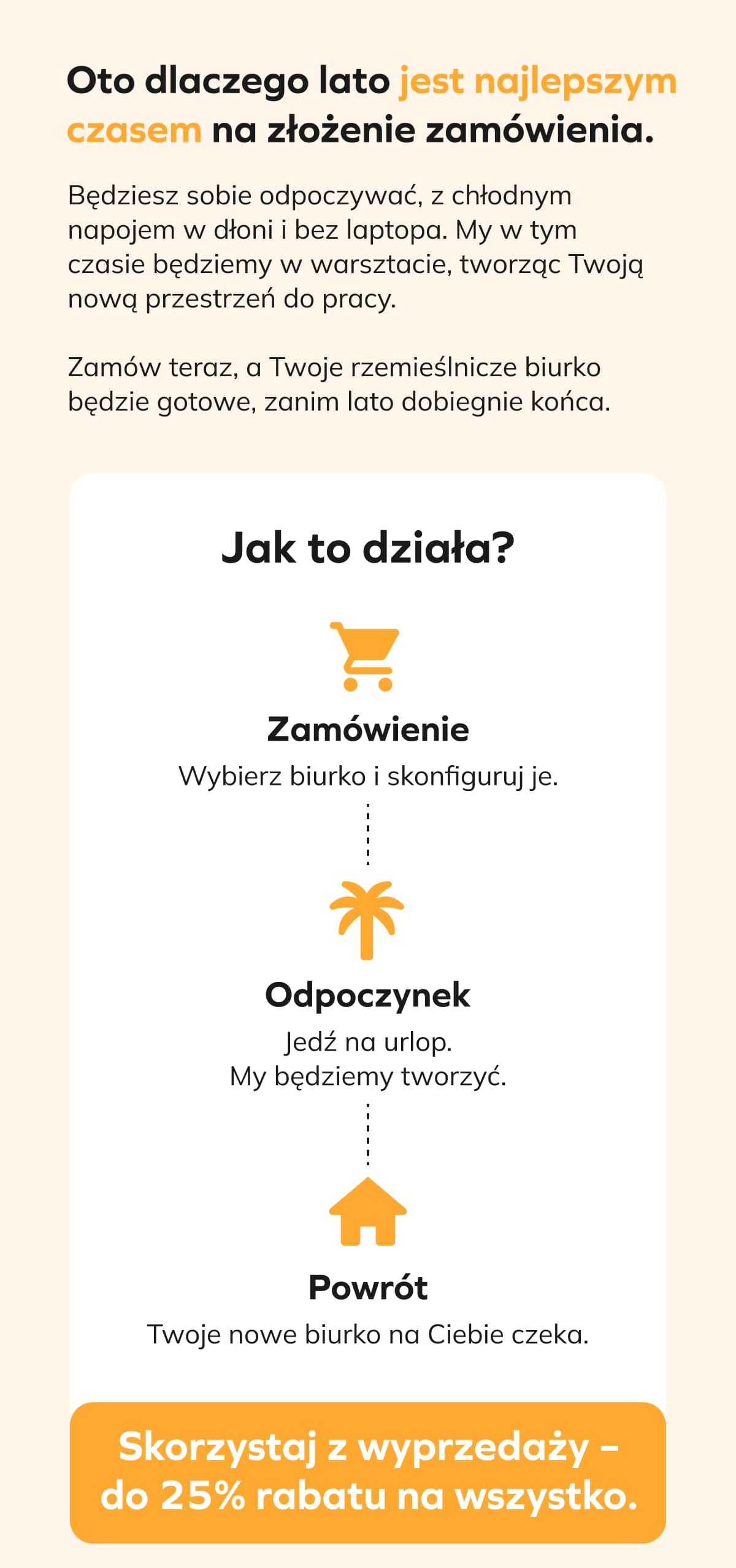 Oto dlaczego lato jest najlepszym czasem na złożenie zamówienia. Będziesz sobie odpoczywać, z chłodnym napojem w dłoni i bez laptopa. My w tym czasie będziemy w warsztacie, tworząc Twoją nową przestrzeń do pracy.  Zamów teraz, a Twoje rzemieślnicze biurko będzie gotowe, zanim lato dobiegnie końca.  Jak to działa?