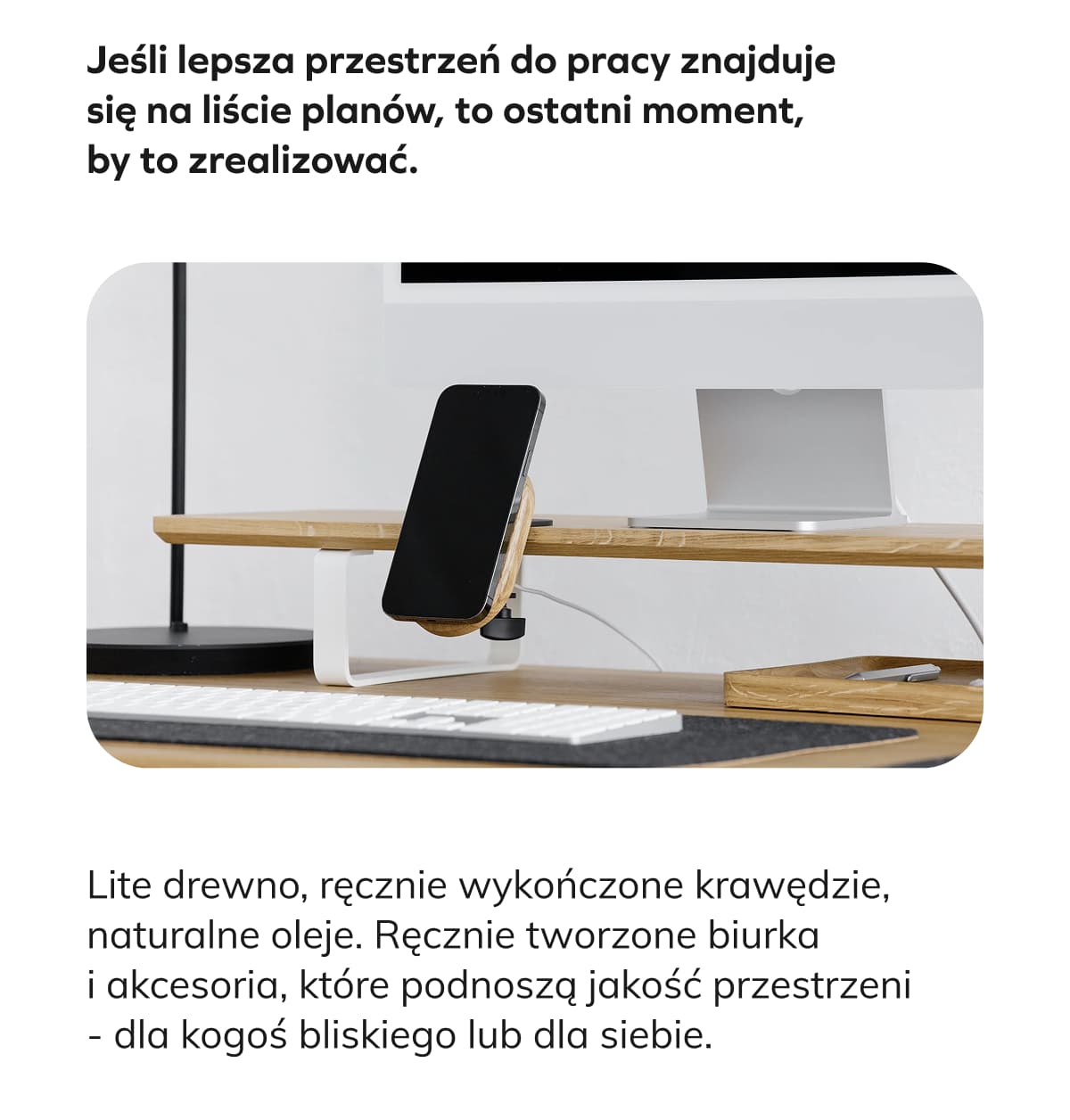 Jeśli lepsza przestrzeń do pracy znajduje się na Twojej liście planów, to ostatni moment, by je zrealizować. Lite drewno, precyzyjnie wykończone krawędzie, naturalne oleje. Ręcznie tworzone biurka i akcesoria, które podnoszą jakość przestrzeni – dla kogoś bliskiego lub dla siebie.