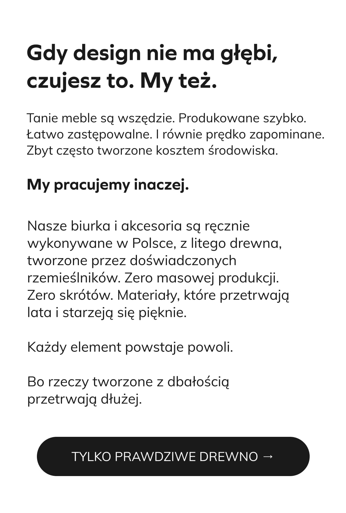 Gdy design nie ma głębi, czujesz to. My też.  Tanie meble są wszędzie. Produkowane szybko. Łatwo zastępowalne. I równie prędko zapominane. Zbyt często tworzone kosztem środowiska.  My pracujemy inaczej.  [photo] Nasze biurka i akcesoria są ręcznie wykonywane w Polsce, z litego drewna, tworzone przez doświadczonych rzemieślników. Zero masowej produkcji. Zero skrótów. Materiały, które przetrwają lata i starzeją się pięknie.  Każdy element powstaje powoli. Bo rzeczy tworzone z dbałością przetrwają dłużej.  