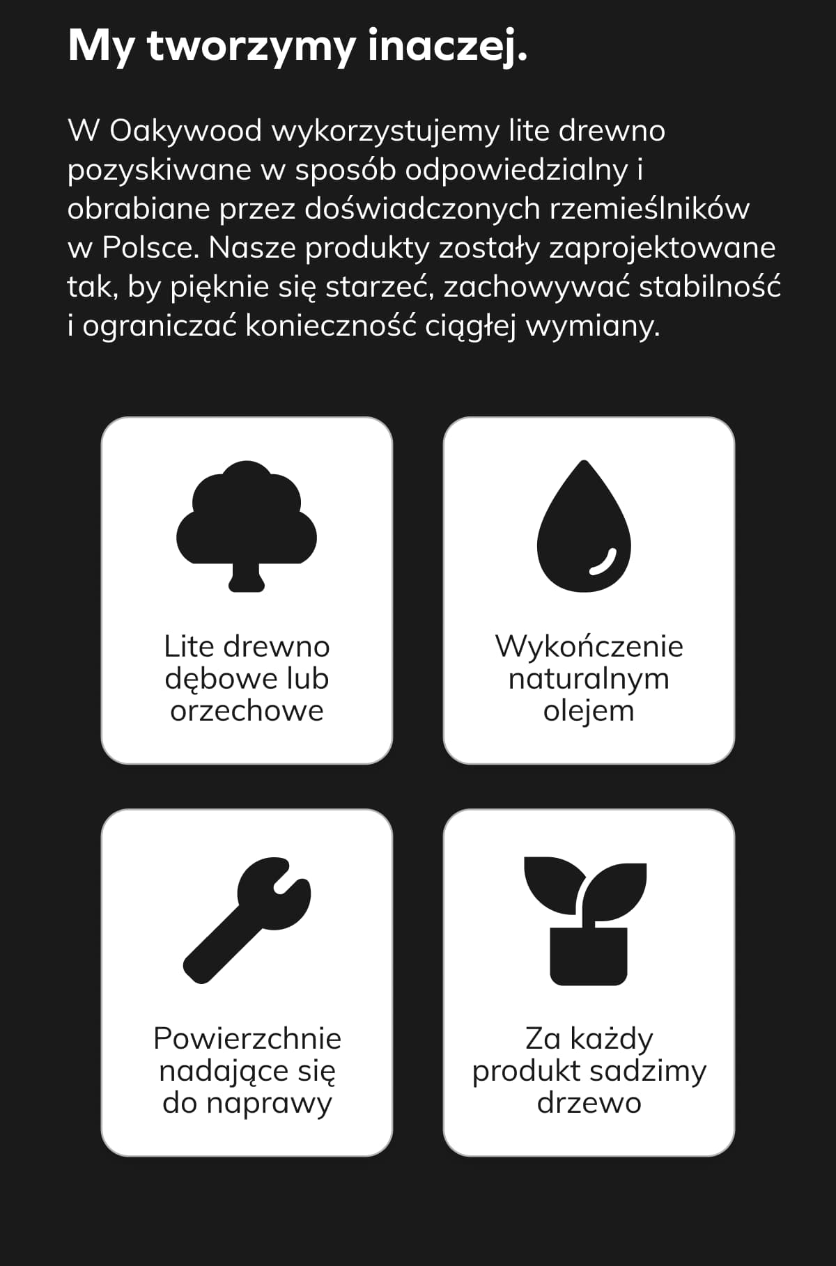 My tworzymy inaczej.  W Oakywood wykorzystujemy lite drewno pozyskiwane w sposób odpowiedzialny i obrabiane przez doświadczonych rzemieślników w Polsce. Nasze produkty zostały zaprojektowane tak, by pięknie się starzeć, zachowywać stabilność i ograniczać konieczność ciągłej wymiany. • Lite drewno dębowe lub orzechowe  • Wykończenie naturalnym olejem  • Powierzchnie nadające się do naprawy  • Za każdy produkt sadzimy drzewo .