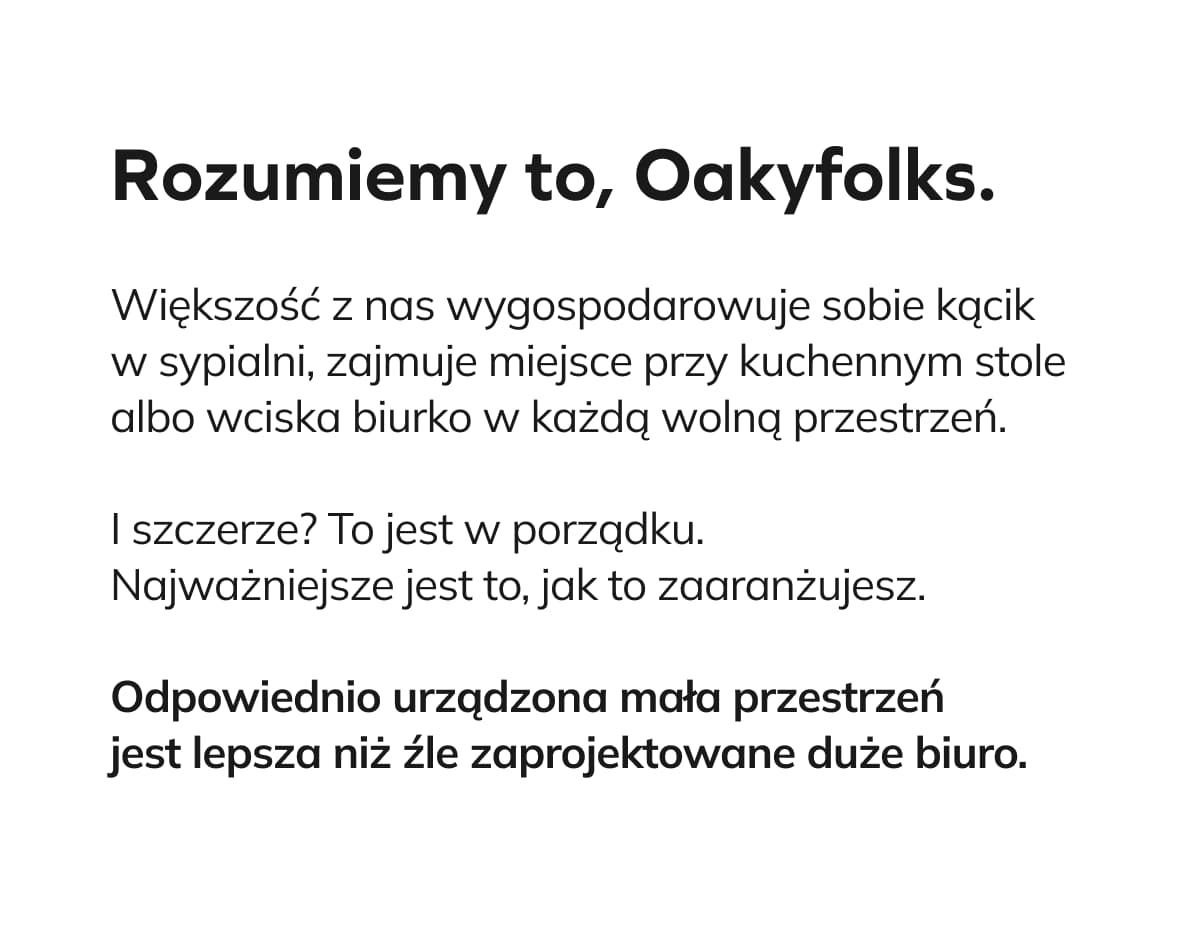 Rozumiemy to, Oakyfolks. Większość z nas wygospodarowuje sobie kącik w sypialni, zajmuje miejsce przy kuchennym stole albo wciska biurko w każdą wolną przestrzeń.  I szczerze? To jest w porządku. Najważniejsze jest to, jak to zaaranżujesz.   Odpowiednio urządzona mała przestrzeń jest lepsza niż źle zaprojektowane duże biuro. 