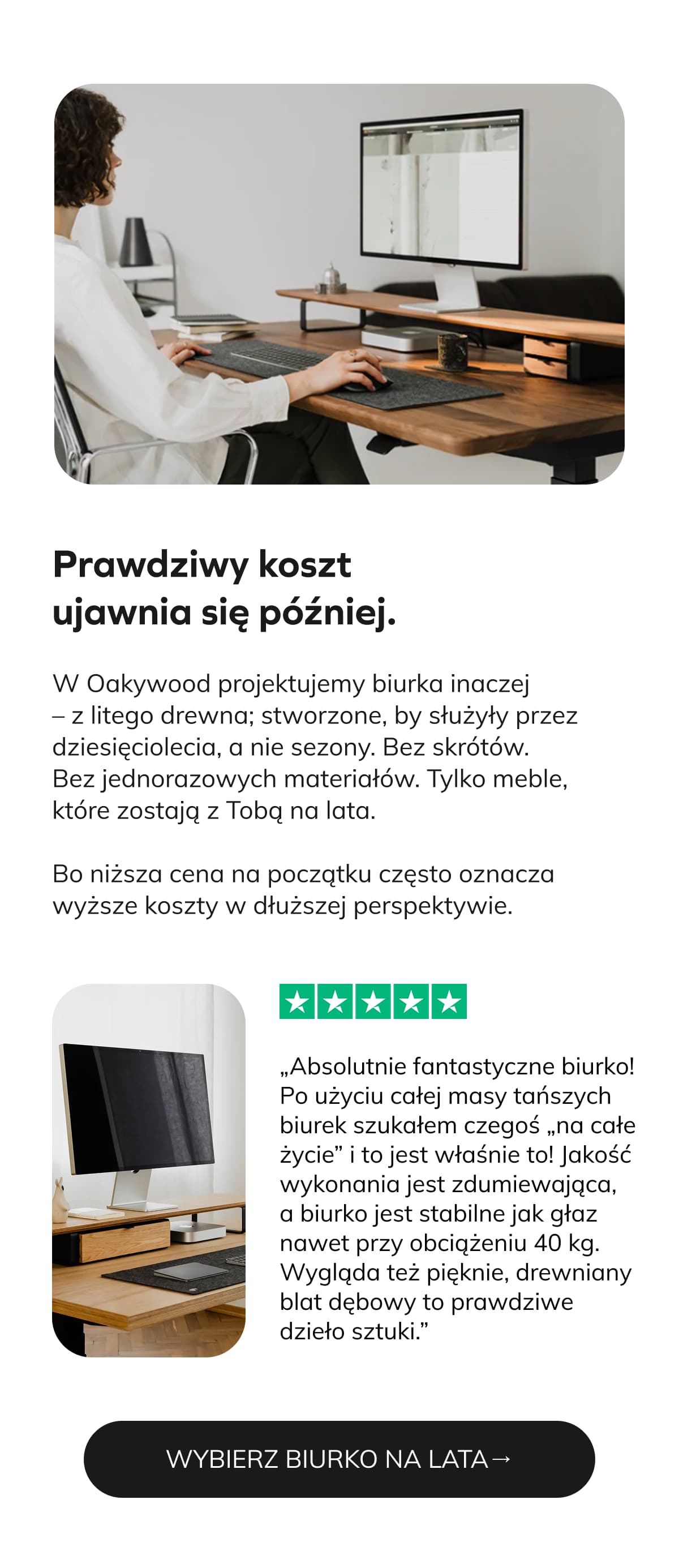 Prawdziwy koszt ujawnia się później. W Oakywood projektujemy biurka inaczej – z litego drewna; stworzone, by służyły przez dziesięciolecia, a nie sezony. Bez skrótów. Bez jednorazowych materiałów. Tylko meble, które zostają z Tobą na lata. Bo niższa cena na początku często oznacza wyższe koszty w dłuższej perspektywie.   ⭐⭐⭐⭐⭐ „Absolutnie fantastyczne biurko! Po użyciu całej masy tańszych biurek szukałem czegoś „na całe życie” i to jest właśnie to! Jakość wykonania jest zdumiewająca, a biurko jest stabilne jak głaz nawet przy obciążeniu 40 kg. Wygląda też pięknie, drewniany blat dębowy to prawdziwe dzieło sztuki.”