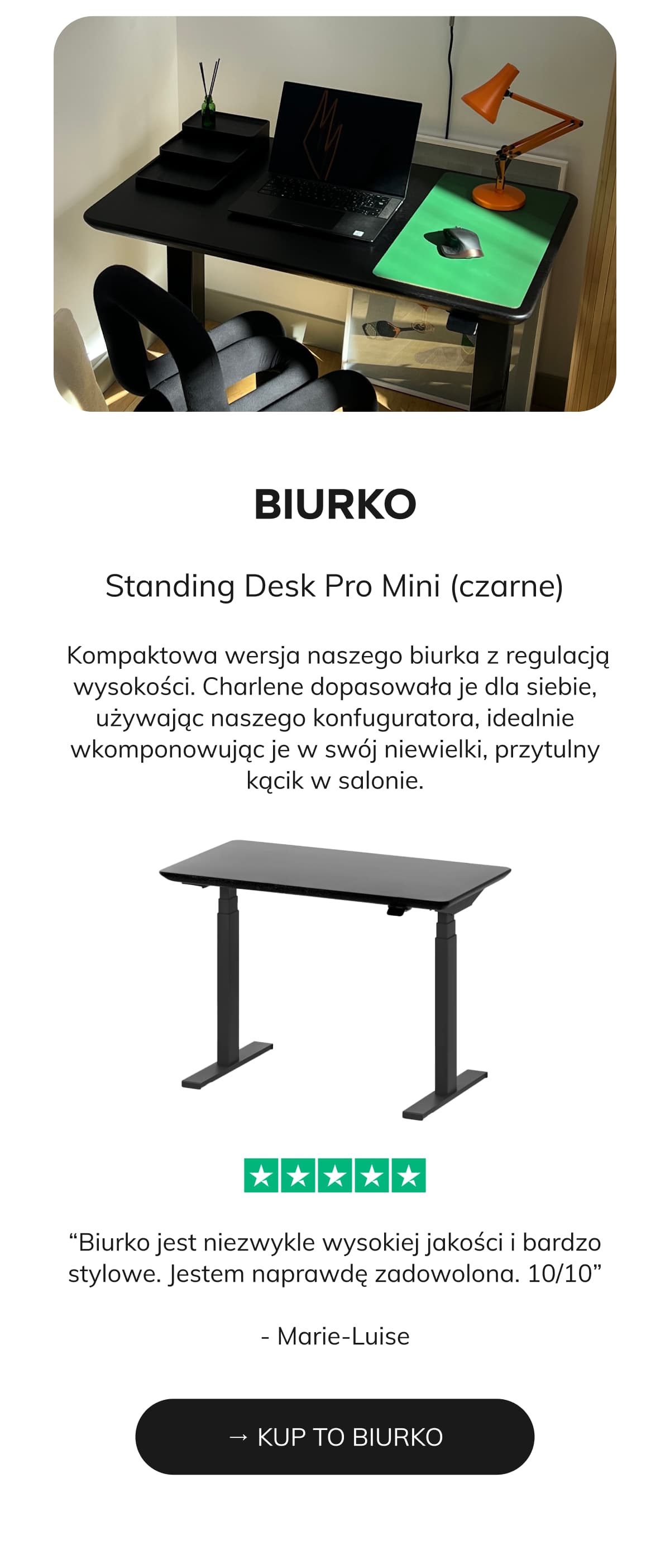 BIURKO  Standing Desk Pro Mini (czarne)   Kompaktowa wersja naszego biurka z regulacją wysokości. Charlene dopasowała je dla siebie, używając naszego konfuguratora, idealnie wkomponowując je w swój niewielki, przytulny kącik w salonie.  → KUP TO BIURKO ⭐⭐⭐⭐⭐ “Biurko jest niezwykle wysokiej jakości i bardzo stylowe. Jestem naprawdę zadowolona. 10/10” - Marie-Luise