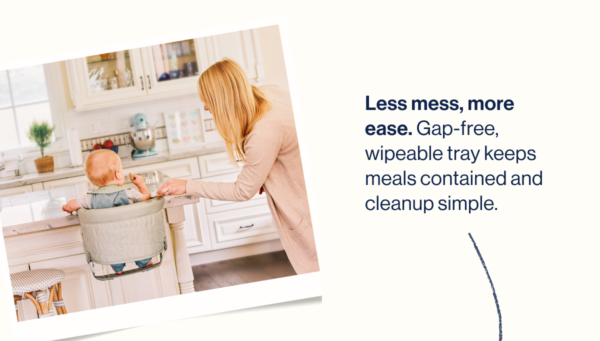 Less mess, more ease. Gap-free, wipeable tray keeps meals contained and cleanup simple.