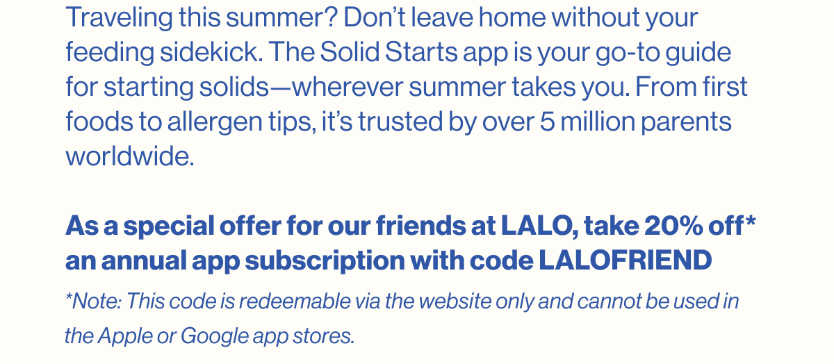 Traveling this summer? Don't leave home without your feeding sidekick. The Solid Starts app is your go-to guide for starting solids—wherever summer takes you. From first foods to allergen tips, it's trusted by over 5 million parents worldwide.  As a special offer for our friends at LALO, take 20% off* an annual app subscription with code LALOFRIEND